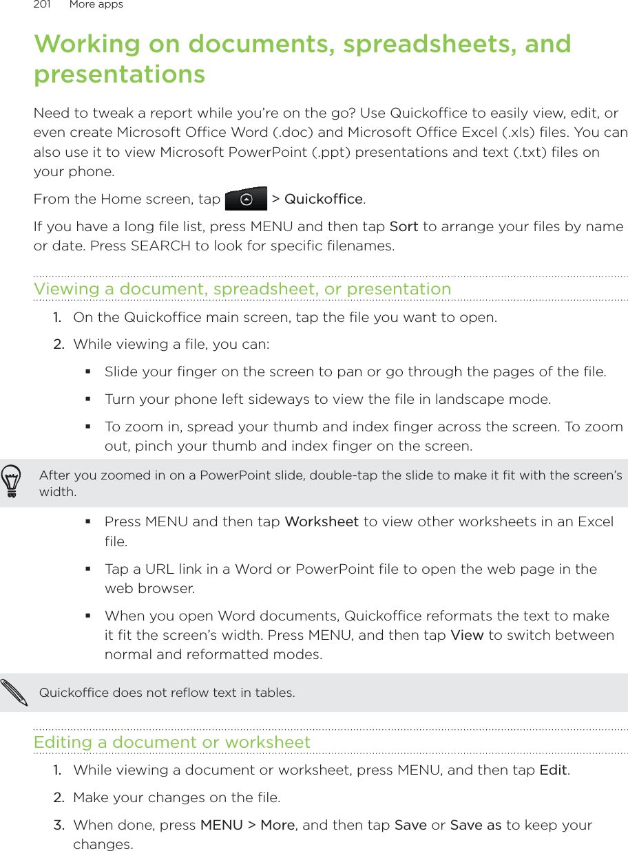 201      More apps      Working on documents, spreadsheets, and presentationsNeed to tweak a report while you’re on the go? Use Quickoffice to easily view, edit, or even create Microsoft Office Word (.doc) and Microsoft Office Excel (.xls) files. You can also use it to view Microsoft PowerPoint (.ppt) presentations and text (.txt) files on your phone.From the Home screen, tap  &gt; Quickoffice.If you have a long file list, press MENU and then tap Sort to arrange your files by name or date. Press SEARCH to look for specific filenames.Viewing a document, spreadsheet, or presentation1.  On the Quickoffice main screen, tap the file you want to open.2.  While viewing a file, you can:Slide your finger on the screen to pan or go through the pages of the file.Turn your phone left sideways to view the file in landscape mode.To zoom in, spread your thumb and index finger across the screen. To zoom out, pinch your thumb and index finger on the screen.After you zoomed in on a PowerPoint slide, double-tap the slide to make it fit with the screen’s width.Press MENU and then tap Worksheet to view other worksheets in an Excel file.Tap a URL link in a Word or PowerPoint file to open the web page in the web browser.When you open Word documents, Quickoffice reformats the text to make it fit the screen’s width. Press MENU, and then tap View to switch between normal and reformatted modes.Quickoffice does not reflow text in tables. Editing a document or worksheet1.  While viewing a document or worksheet, press MENU, and then tap Edit.2.  Make your changes on the file.3.  When done, press MENU &gt; More, and then tap Save or Save as to keep your changes.