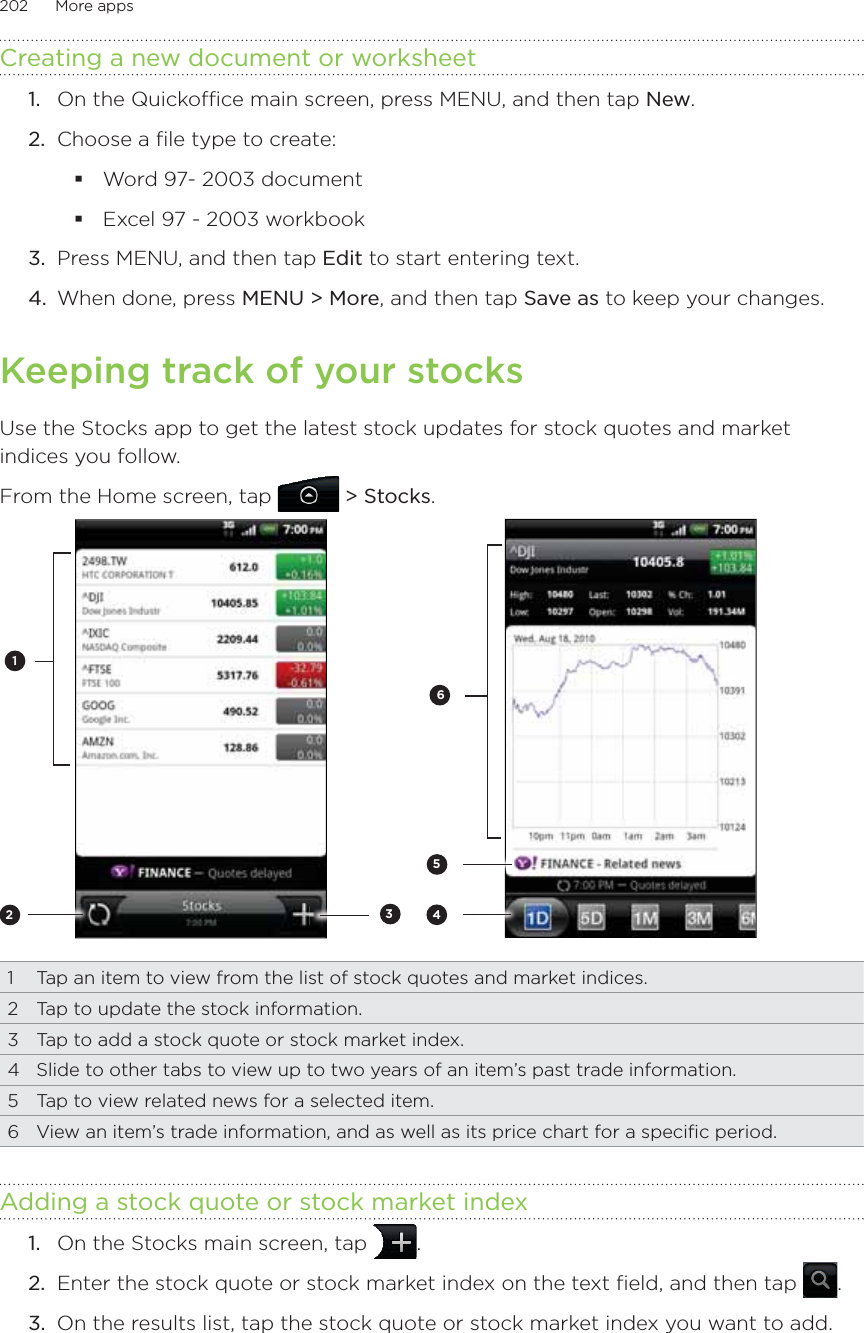 202      More apps      Creating a new document or worksheet1.  On the Quickoffice main screen, press MENU, and then tap New.2.  Choose a file type to create:Word 97- 2003 documentExcel 97 - 2003 workbook3.  Press MENU, and then tap Edit to start entering text.4.  When done, press MENU &gt; More, and then tap Save as to keep your changes.Keeping track of your stocksUse the Stocks app to get the latest stock updates for stock quotes and market indices you follow.From the Home screen, tap   &gt; Stocks.2314561  Tap an item to view from the list of stock quotes and market indices.2  Tap to update the stock information.3  Tap to add a stock quote or stock market index.4  Slide to other tabs to view up to two years of an item’s past trade information.5  Tap to view related news for a selected item.6  View an item’s trade information, and as well as its price chart for a specific period.Adding a stock quote or stock market indexOn the Stocks main screen, tap  .2.  Enter the stock quote or stock market index on the text field, and then tap  .3.  On the results list, tap the stock quote or stock market index you want to add.1.