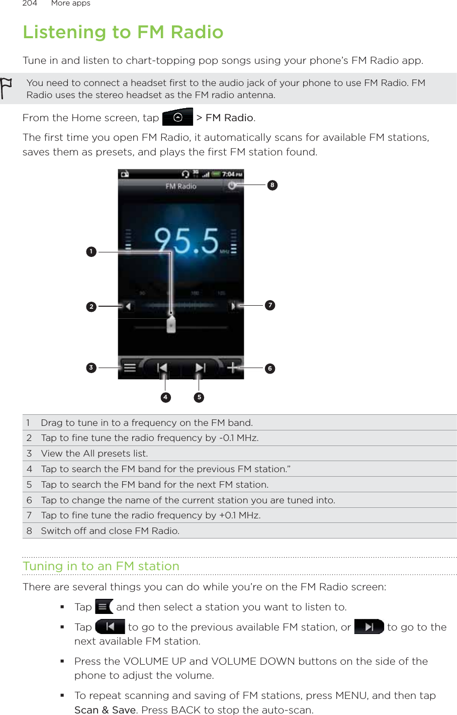 204      More apps      Listening to FM RadioTune in and listen to chart-topping pop songs using your phone’s FM Radio app.You need to connect a headset first to the audio jack of your phone to use FM Radio. FM Radio uses the stereo headset as the FM radio antenna.From the Home screen, tap   &gt; FM Radio.The first time you open FM Radio, it automatically scans for available FM stations, saves them as presets, and plays the first FM station found.823456711  Drag to tune in to a frequency on the FM band.2  Tap to fine tune the radio frequency by -0.1 MHz.3  View the All presets list.4  Tap to search the FM band for the previous FM station.”5  Tap to search the FM band for the next FM station.6  Tap to change the name of the current station you are tuned into.7  Tap to fine tune the radio frequency by +0.1 MHz.8  Switch off and close FM Radio.Tuning in to an FM stationThere are several things you can do while you’re on the FM Radio screen:Tap   and then select a station you want to listen to.Tap   to go to the previous available FM station, or   to go to the next available FM station.Press the VOLUME UP and VOLUME DOWN buttons on the side of the phone to adjust the volume.To repeat scanning and saving of FM stations, press MENU, and then tap Scan &amp; Save. Press BACK to stop the auto-scan. 