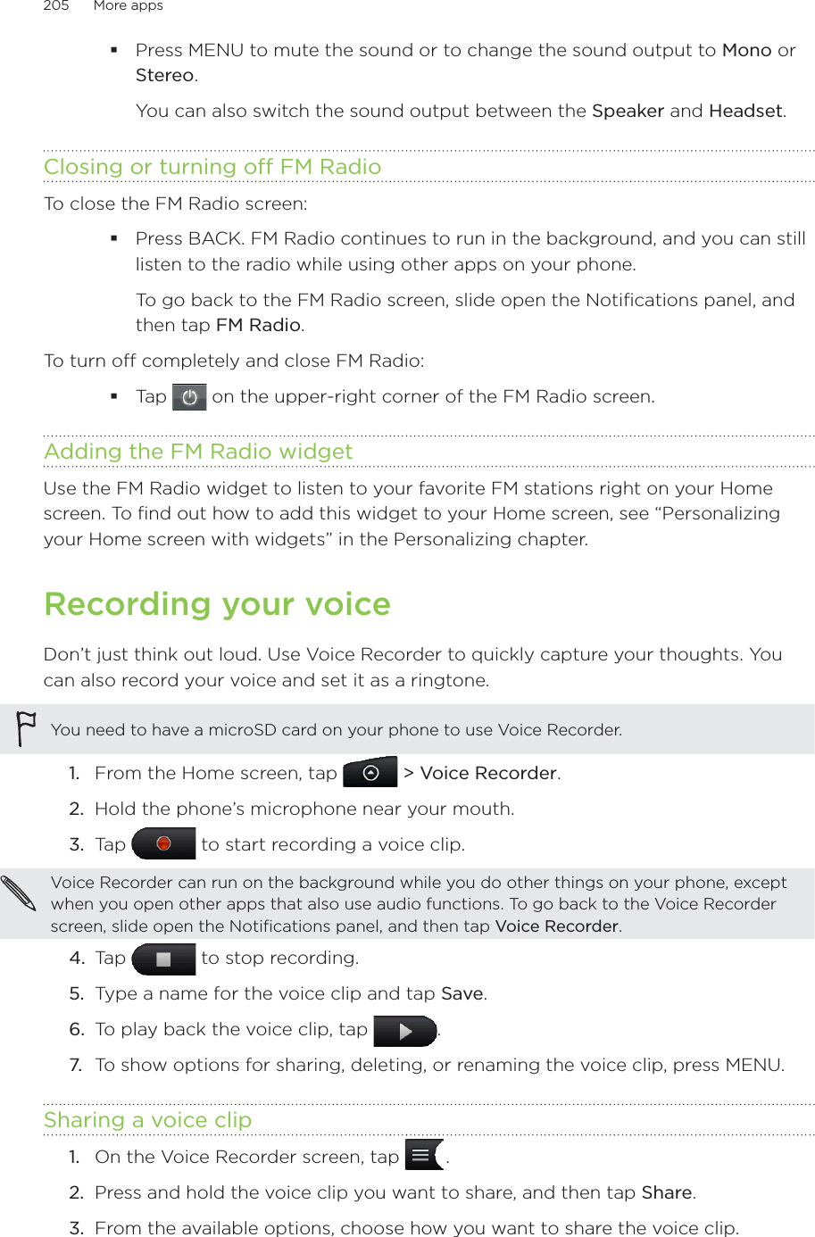 205      More apps      Press MENU to mute the sound or to change the sound output to Mono or Stereo.You can also switch the sound output between the Speaker and Headset.Closing or turning off FM RadioTo close the FM Radio screen:Press BACK. FM Radio continues to run in the background, and you can still listen to the radio while using other apps on your phone.To go back to the FM Radio screen, slide open the Notifications panel, and then tap FM Radio.To turn off completely and close FM Radio:Tap   on the upper-right corner of the FM Radio screen.Adding the FM Radio widgetUse the FM Radio widget to listen to your favorite FM stations right on your Home screen. To find out how to add this widget to your Home screen, see “Personalizing your Home screen with widgets” in the Personalizing chapter.Recording your voiceDon’t just think out loud. Use Voice Recorder to quickly capture your thoughts. You can also record your voice and set it as a ringtone.You need to have a microSD card on your phone to use Voice Recorder. From the Home screen, tap   &gt; Voice Recorder.Hold the phone’s microphone near your mouth.Tap   to start recording a voice clip.Voice Recorder can run on the background while you do other things on your phone, except when you open other apps that also use audio functions. To go back to the Voice Recorder screen, slide open the Notifications panel, and then tap Voice Recorder.4.  Tap   to stop recording.5.  Type a name for the voice clip and tap Save.6.  To play back the voice clip, tap  .7.  To show options for sharing, deleting, or renaming the voice clip, press MENU.Sharing a voice clipOn the Voice Recorder screen, tap   .Press and hold the voice clip you want to share, and then tap Share.From the available options, choose how you want to share the voice clip.1.2.3.1.2.3.