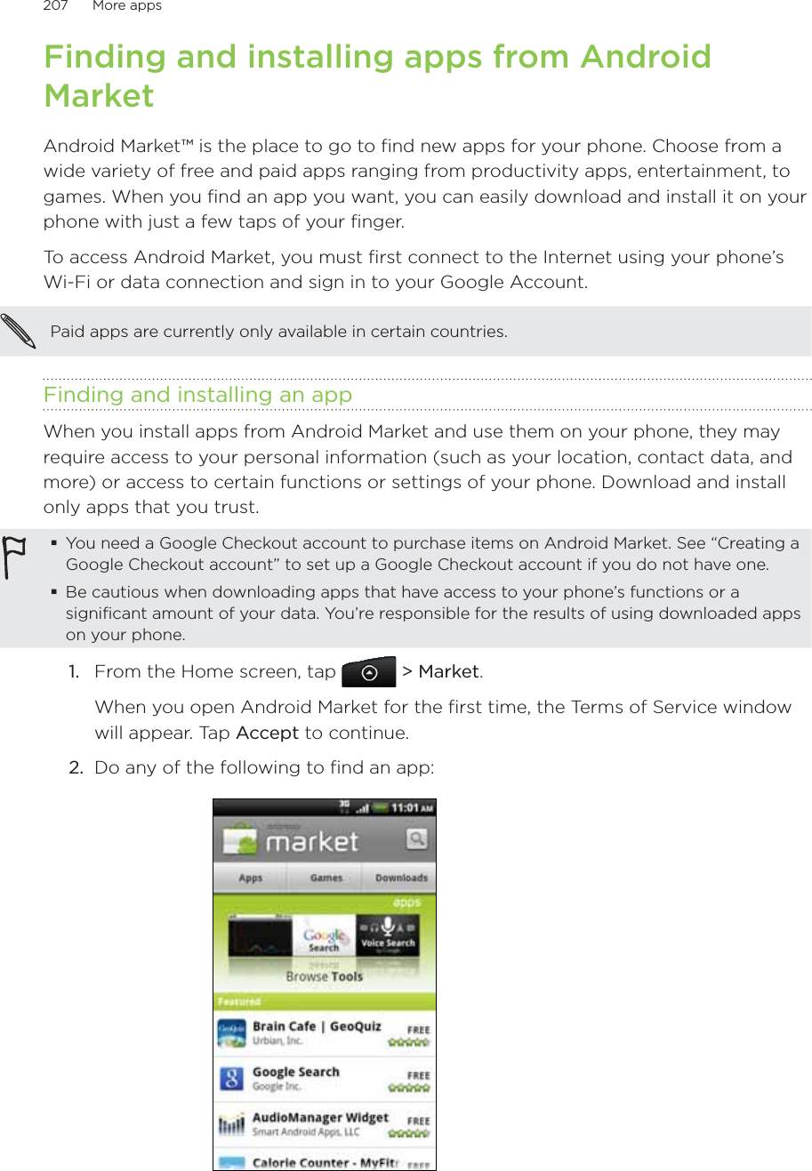 207      More apps      Finding and installing apps from Android MarketAndroid Market™ is the place to go to find new apps for your phone. Choose from a wide variety of free and paid apps ranging from productivity apps, entertainment, to games. When you find an app you want, you can easily download and install it on your phone with just a few taps of your finger.To access Android Market, you must first connect to the Internet using your phone’s Wi-Fi or data connection and sign in to your Google Account.Paid apps are currently only available in certain countries. Finding and installing an appWhen you install apps from Android Market and use them on your phone, they may require access to your personal information (such as your location, contact data, and more) or access to certain functions or settings of your phone. Download and install only apps that you trust.You need a Google Checkout account to purchase items on Android Market. See “Creating a Google Checkout account” to set up a Google Checkout account if you do not have one.Be cautious when downloading apps that have access to your phone’s functions or a significant amount of your data. You’re responsible for the results of using downloaded apps on your phone.1.  From the Home screen, tap  &gt; Market.When you open Android Market for the first time, the Terms of Service window will appear. Tap Accept to continue.2.  Do any of the following to find an app: