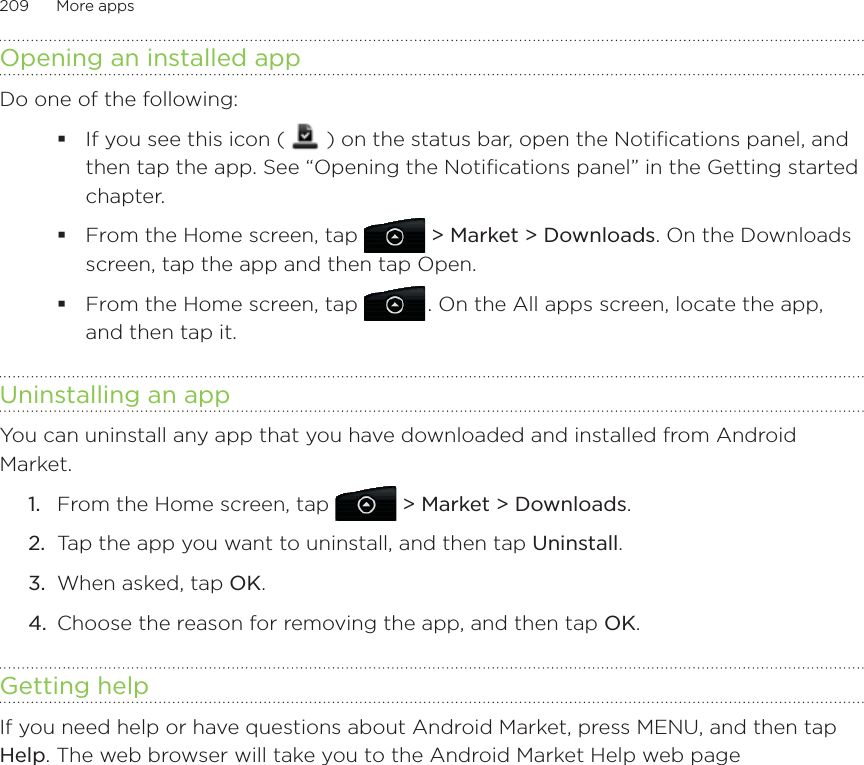 209      More apps      Opening an installed appDo one of the following:If you see this icon (   ) on the status bar, open the Notifications panel, and then tap the app. See “Opening the Notifications panel” in the Getting started chapter.From the Home screen, tap  &gt; Market &gt; Downloads. On the Downloads screen, tap the app and then tap Open.From the Home screen, tap   . On the All apps screen, locate the app, and then tap it.Uninstalling an appYou can uninstall any app that you have downloaded and installed from Android Market.From the Home screen, tap  &gt; Market &gt; Downloads.Tap the app you want to uninstall, and then tap Uninstall.When asked, tap OK.Choose the reason for removing the app, and then tap OK.Getting helpIf you need help or have questions about Android Market, press MENU, and then tap Help. The web browser will take you to the Android Market Help web page1.2.3.4.