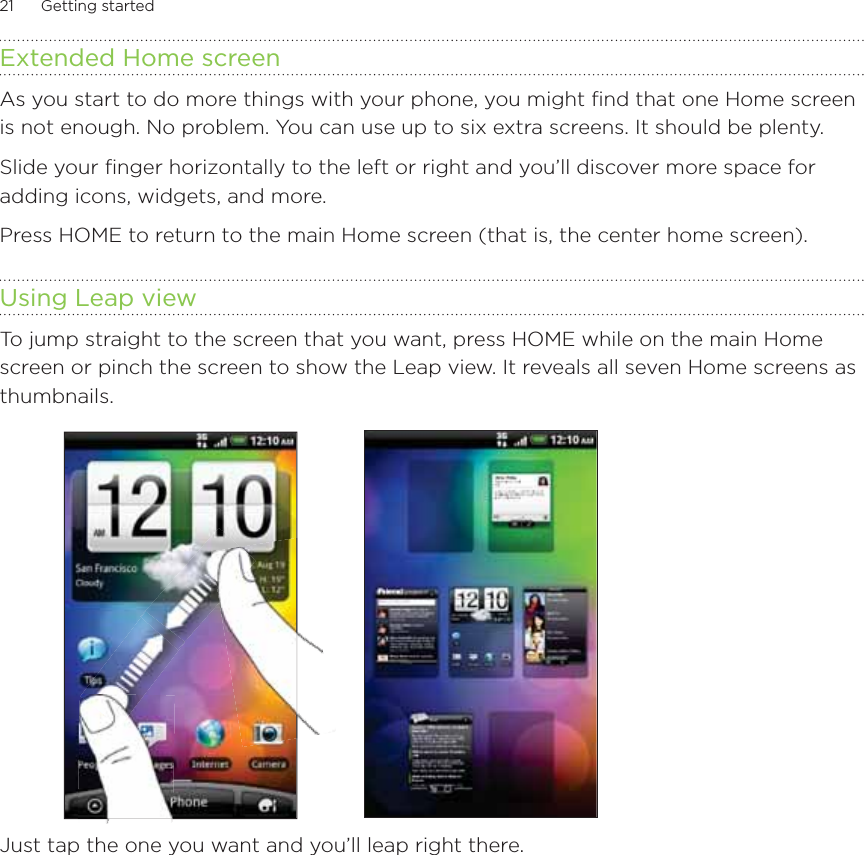 21      Getting started      Extended Home screenAs you start to do more things with your phone, you might find that one Home screen is not enough. No problem. You can use up to six extra screens. It should be plenty.Slide your finger horizontally to the left or right and you’ll discover more space for adding icons, widgets, and more.Press HOME to return to the main Home screen (that is, the center home screen).Using Leap viewTo jump straight to the screen that you want, press HOME while on the main Home screen or pinch the screen to show the Leap view. It reveals all seven Home screens as thumbnails.Just tap the one you want and you’ll leap right there.