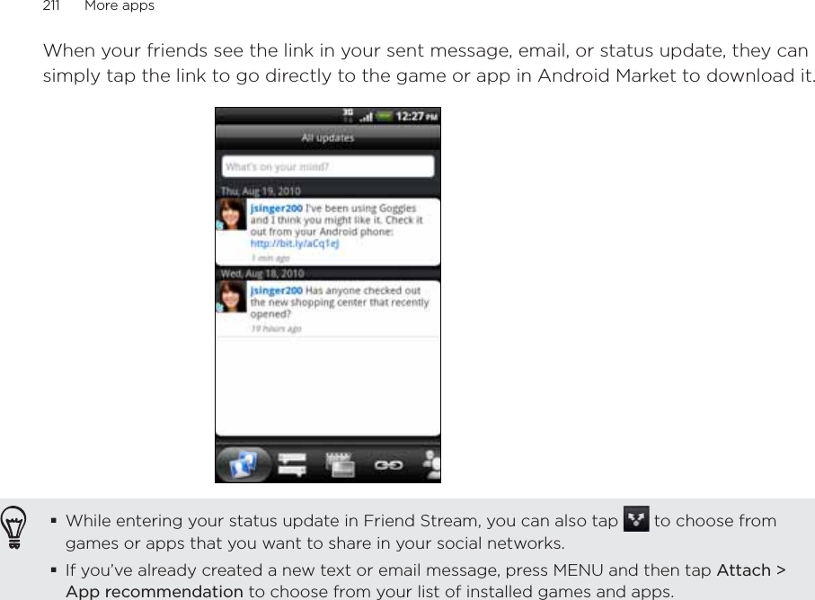 211      More apps      When your friends see the link in your sent message, email, or status update, they can simply tap the link to go directly to the game or app in Android Market to download it.While entering your status update in Friend Stream, you can also tap   to choose from games or apps that you want to share in your social networks.If you’ve already created a new text or email message, press MENU and then tap Attach &gt; App recommendation to choose from your list of installed games and apps.