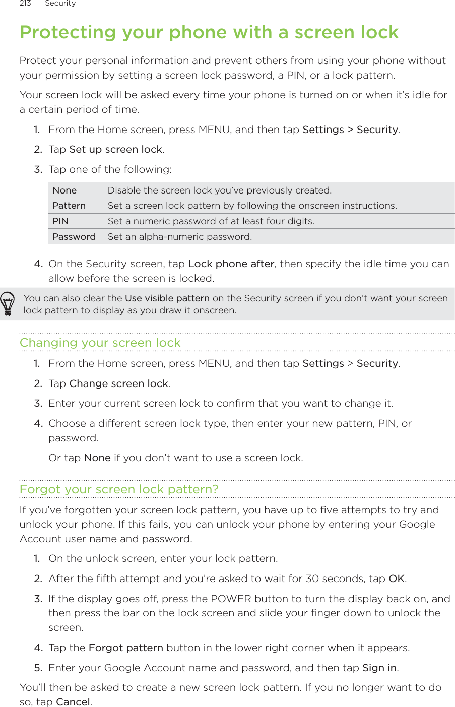 213      Security      Protecting your phone with a screen lockProtect your personal information and prevent others from using your phone without your permission by setting a screen lock password, a PIN, or a lock pattern.Your screen lock will be asked every time your phone is turned on or when it’s idle for a certain period of time.From the Home screen, press MENU, and then tap Settings &gt; Security.Tap Set up screen lock.Tap one of the following:None Disable the screen lock you’ve previously created.Pattern Set a screen lock pattern by following the onscreen instructions.PIN Set a numeric password of at least four digits.Password Set an alpha-numeric password.4.  On the Security screen, tap Lock phone after, then specify the idle time you can allow before the screen is locked.You can also clear the Use visible pattern on the Security screen if you don’t want your screen lock pattern to display as you draw it onscreen. Changing your screen lockFrom the Home screen, press MENU, and then tap Settings &gt; Security.Tap Change screen lock.Enter your current screen lock to confirm that you want to change it.Choose a different screen lock type, then enter your new pattern, PIN, or password. Or tap None if you don’t want to use a screen lock.Forgot your screen lock pattern?If you’ve forgotten your screen lock pattern, you have up to five attempts to try and unlock your phone. If this fails, you can unlock your phone by entering your Google Account user name and password.On the unlock screen, enter your lock pattern.After the fifth attempt and you’re asked to wait for 30 seconds, tap OK. If the display goes off, press the POWER button to turn the display back on, and then press the bar on the lock screen and slide your finger down to unlock the screen. Tap the Forgot pattern button in the lower right corner when it appears. Enter your Google Account name and password, and then tap Sign in. You’ll then be asked to create a new screen lock pattern. If you no longer want to do so, tap Cancel.1.2.3.1.2.3.4.1.2.3.4.5.