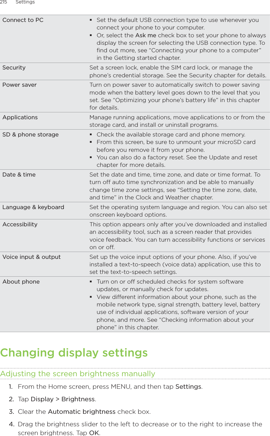 215      Settings      Connect to PC Set the default USB connection type to use whenever you connect your phone to your computer. Or, select the Ask me check box to set your phone to always display the screen for selecting the USB connection type. To find out more, see “Connecting your phone to a computer” in the Getting started chapter.Security Set a screen lock, enable the SIM card lock, or manage the phone’s credential storage. See the Security chapter for details.Power saver Turn on power saver to automatically switch to power saving mode when the battery level goes down to the level that you set. See “Optimizing your phone’s battery life” in this chapter for details.Applications Manage running applications, move applications to or from the storage card, and install or uninstall programs. SD &amp; phone storage Check the available storage card and phone memory. From this screen, be sure to unmount your microSD card before you remove it from your phone.You can also do a factory reset. See the Update and reset chapter for more details.Date &amp; time Set the date and time, time zone, and date or time format. To turn off auto time synchronization and be able to manually change time zone settings, see “Setting the time zone, date, and time” in the Clock and Weather chapter.Language &amp; keyboard Set the operating system language and region. You can also set onscreen keyboard options.Accessibility This option appears only after you’ve downloaded and installed an accessibility tool, such as a screen reader that provides voice feedback. You can turn accessibility functions or services on or off.Voice input &amp; output Set up the voice input options of your phone. Also, if you’ve installed a text-to-speech (voice data) application, use this to set the text-to-speech settings.About phone Turn on or off scheduled checks for system software updates, or manually check for updates.View different information about your phone, such as the mobile network type, signal strength, battery level, battery use of individual applications, software version of your phone, and more. See “Checking information about your phone” in this chapter. Changing display settingsAdjusting the screen brightness manuallyFrom the Home screen, press MENU, and then tap Settings.Tap Display &gt; Brightness. Clear the Automatic brightness check box. Drag the brightness slider to the left to decrease or to the right to increase the screen brightness. Tap OK. 1.2.3.4.