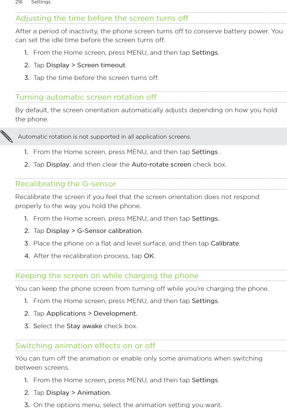 216      Settings      Adjusting the time before the screen turns offAfter a period of inactivity, the phone screen turns off to conserve battery power. You can set the idle time before the screen turns off.From the Home screen, press MENU, and then tap Settings.Tap Display &gt; Screen timeout. Tap the time before the screen turns off.Turning automatic screen rotation offBy default, the screen orientation automatically adjusts depending on how you hold the phone. Automatic rotation is not supported in all application screens.From the Home screen, press MENU, and then tap Settings . Tap Display, and then clear the Auto-rotate screen check box. Recalibrating the G-sensorRecalibrate the screen if you feel that the screen orientation does not respond properly to the way you hold the phone. From the Home screen, press MENU, and then tap Settings. Tap Display &gt; G-Sensor calibration.Place the phone on a flat and level surface, and then tap Calibrate. After the recalibration process, tap OK.Keeping the screen on while charging the phoneYou can keep the phone screen from turning off while you’re charging the phone.From the Home screen, press MENU, and then tap Settings.Tap Applications &gt; Development.Select the Stay awake check box.Switching animation effects on or offYou can turn off the animation or enable only some animations when switching between screens. From the Home screen, press MENU, and then tap Settings.Tap Display &gt; Animation.On the options menu, select the animation setting you want.1.2.3.1.2.1.2.3.4.1.2.3.1.2.3.