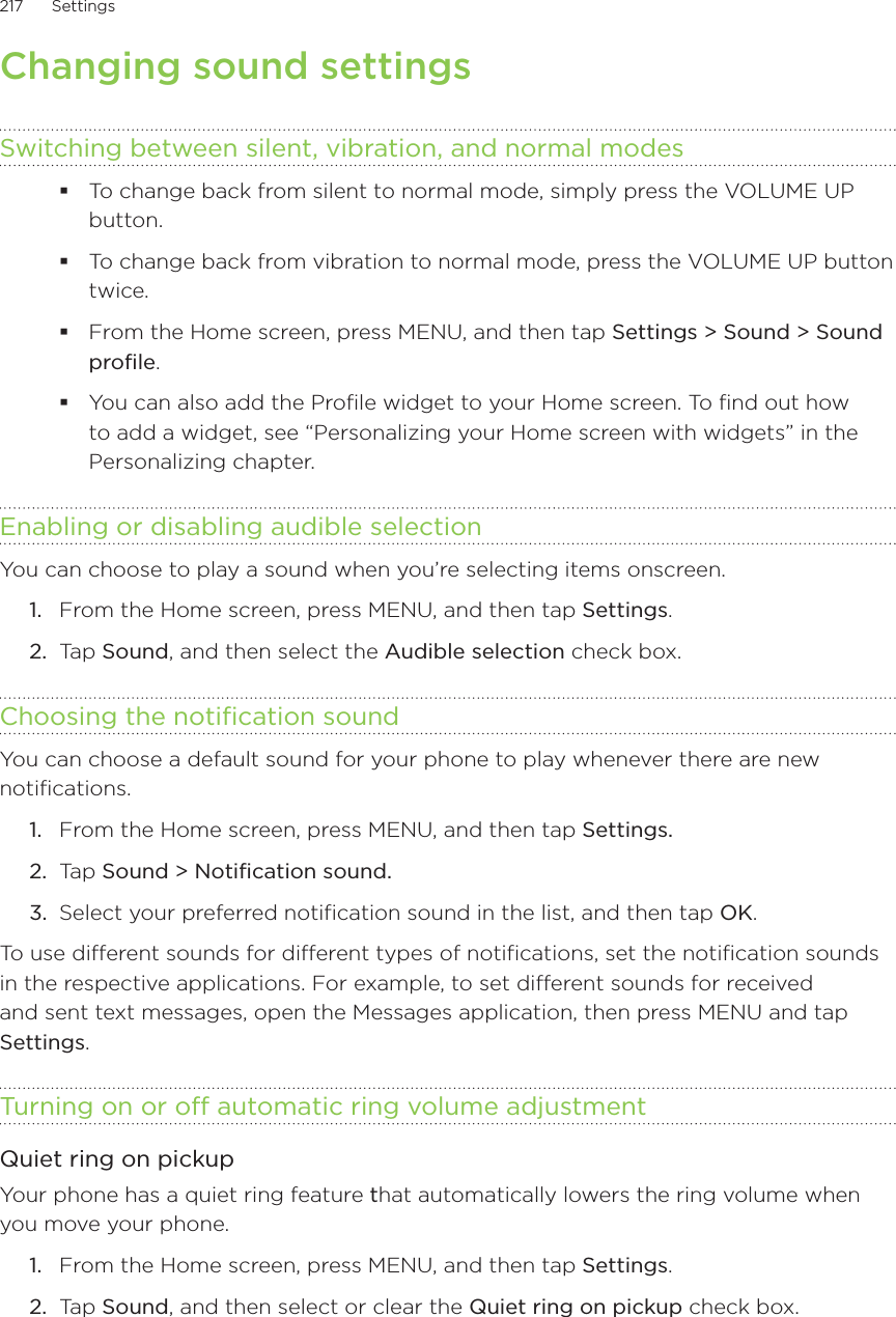 217      Settings      Changing sound settingsSwitching between silent, vibration, and normal modesTo change back from silent to normal mode, simply press the VOLUME UP button.To change back from vibration to normal mode, press the VOLUME UP button twice.From the Home screen, press MENU, and then tap Settings &gt; Sound &gt; Sound profile.You can also add the Profile widget to your Home screen. To find out how to add a widget, see “Personalizing your Home screen with widgets” in the Personalizing chapter.Enabling or disabling audible selectionYou can choose to play a sound when you’re selecting items onscreen.From the Home screen, press MENU, and then tap Settings.Tap Sound, and then select the Audible selection check box.Choosing the notification soundYou can choose a default sound for your phone to play whenever there are new notifications.From the Home screen, press MENU, and then tap Settings. Ta p  Sound &gt; Notification sound.Select your preferred notification sound in the list, and then tap OK.To use different sounds for different types of notifications, set the notification sounds in the respective applications. For example, to set different sounds for received and sent text messages, open the Messages application, then press MENU and tap Settings.Turning on or off automatic ring volume adjustmentQuiet ring on pickupYour phone has a quiet ring feature that automatically lowers the ring volume when you move your phone.From the Home screen, press MENU, and then tap Settings.Tap Sound, and then select or clear the Quiet ring on pickup check box.1.2.1.2.3.1.2.