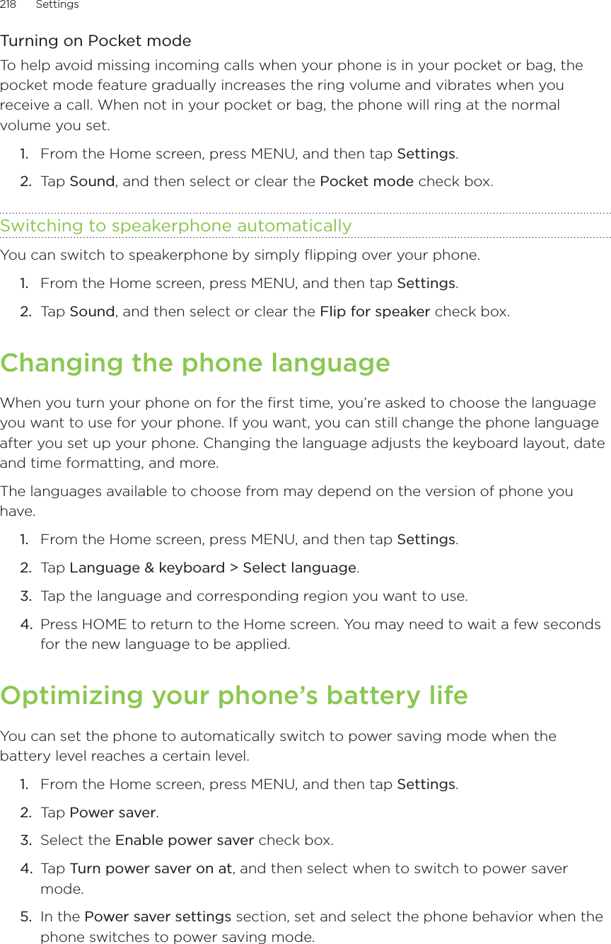 218      Settings      Turning on Pocket modeTo help avoid missing incoming calls when your phone is in your pocket or bag, the pocket mode feature gradually increases the ring volume and vibrates when you receive a call. When not in your pocket or bag, the phone will ring at the normal volume you set.From the Home screen, press MENU, and then tap Settings.Tap Sound, and then select or clear the Pocket mode check box.Switching to speakerphone automaticallyYou can switch to speakerphone by simply flipping over your phone.From the Home screen, press MENU, and then tap Settings.Tap Sound, and then select or clear the Flip for speaker check box.Changing the phone languageWhen you turn your phone on for the first time, you’re asked to choose the language you want to use for your phone. If you want, you can still change the phone language after you set up your phone. Changing the language adjusts the keyboard layout, date and time formatting, and more.The languages available to choose from may depend on the version of phone you have.From the Home screen, press MENU, and then tap Settings. Ta p  Language &amp; keyboard &gt; Select language.Tap the language and corresponding region you want to use.Press HOME to return to the Home screen. You may need to wait a few seconds for the new language to be applied.Optimizing your phone’s battery lifeYou can set the phone to automatically switch to power saving mode when the battery level reaches a certain level. From the Home screen, press MENU, and then tap Settings. Tap Power saver. Select the Enable power saver check box. Tap Turn power saver on at, and then select when to switch to power saver mode. In the Power saver settings section, set and select the phone behavior when the phone switches to power saving mode. 1.2.1.2.1.2.3.4.1.2.3.4.5.