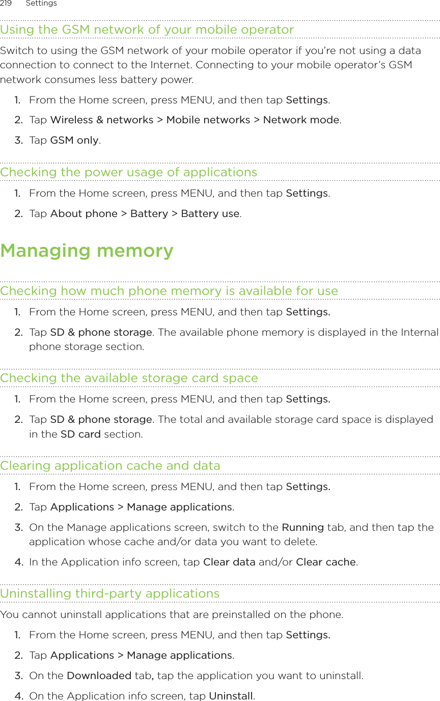 219      Settings      Using the GSM network of your mobile operatorSwitch to using the GSM network of your mobile operator if you’re not using a data connection to connect to the Internet. Connecting to your mobile operator’s GSM network consumes less battery power. From the Home screen, press MENU, and then tap Settings. Tap Wireless &amp; networks &gt; Mobile networks &gt; Network mode. Tap GSM only. Checking the power usage of applications From the Home screen, press MENU, and then tap Settings. Tap About phone &gt; Battery &gt; Battery use. Managing memoryChecking how much phone memory is available for useFrom the Home screen, press MENU, and then tap Settings. Tap SD &amp; phone storage. The available phone memory is displayed in the Internal phone storage section. Checking the available storage card spaceFrom the Home screen, press MENU, and then tap Settings.Tap SD &amp; phone storage. The total and available storage card space is displayed in the SD card section.Clearing application cache and dataFrom the Home screen, press MENU, and then tap Settings. Tap Applications &gt; Manage applications.On the Manage applications screen, switch to the Running tab, and then tap the application whose cache and/or data you want to delete.4.  In the Application info screen, tap Clear data and/or Clear cache.Uninstalling third-party applicationsYou cannot uninstall applications that are preinstalled on the phone.From the Home screen, press MENU, and then tap Settings. Tap Applications &gt; Manage applications.On the Downloaded tab, tap the application you want to uninstall. On the Application info screen, tap Uninstall.1.2.3.1.2.1.2.1.2.1.2.3.1.2.3.4.