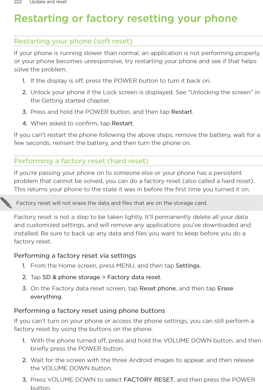 222      Update and reset      Restarting or factory resetting your phoneRestarting your phone (soft reset)If your phone is running slower than normal, an application is not performing properly, or your phone becomes unresponsive, try restarting your phone and see if that helps solve the problem.If the display is off, press the POWER button to turn it back on.Unlock your phone if the Lock screen is displayed. See “Unlocking the screen” in the Getting started chapter.Press and hold the POWER button, and then tap Restart.When asked to confirm, tap Restart.If you can’t restart the phone following the above steps, remove the battery, wait for a few seconds, reinsert the battery, and then turn the phone on.Performing a factory reset (hard reset)If you’re passing your phone on to someone else or your phone has a persistent problem that cannot be solved, you can do a factory reset (also called a hard reset). This returns your phone to the state it was in before the first time you turned it on.Factory reset will not erase the data and files that are on the storage card.Factory reset is not a step to be taken lightly. It’ll permanently delete all your data and customized settings, and will remove any applications you’ve downloaded and installed. Be sure to back up any data and files you want to keep before you do a factory reset.Performing a factory reset via settingsFrom the Home screen, press MENU, and then tap Settings.Tap SD &amp; phone storage &gt; Factory data reset.On the Factory data reset screen, tap Reset phone, and then tap Erase everything.Performing a factory reset using phone buttonsIf you can’t turn on your phone or access the phone settings, you can still perform a factory reset by using the buttons on the phone.With the phone turned off, press and hold the VOLUME DOWN button, and then briefly press the POWER button. Wait for the screen with the three Android images to appear, and then release the VOLUME DOWN button.Press VOLUME DOWN to select FACTORY RESET, and then press the POWER button.1.2.3.4.1.2.3.1.2.3.