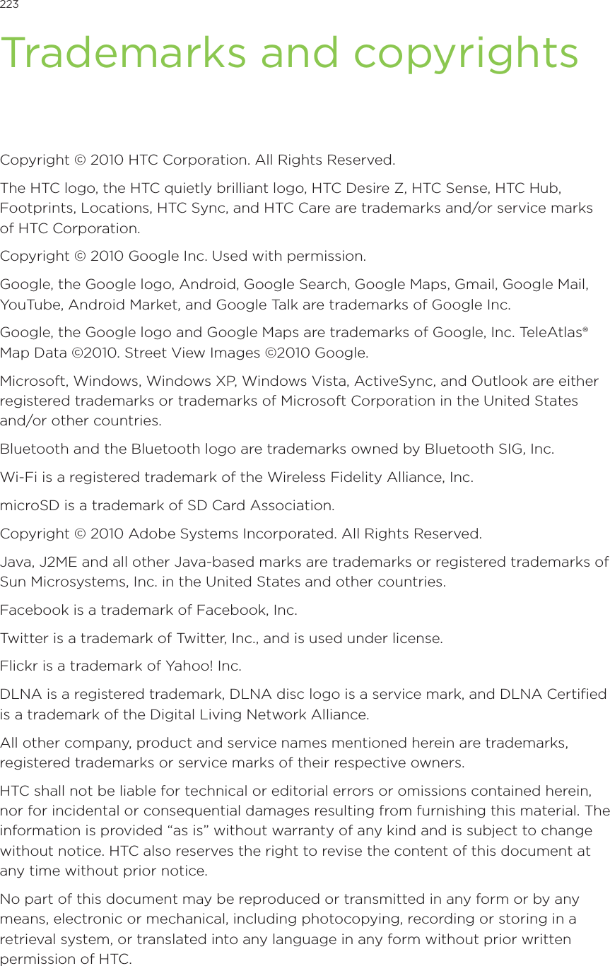 223            Trademarks and copyrightsCopyright © 2010 HTC Corporation. All Rights Reserved.The HTC logo, the HTC quietly brilliant logo, HTC Desire Z, HTC Sense, HTC Hub, Footprints, Locations, HTC Sync, and HTC Care are trademarks and/or service marks of HTC Corporation.Copyright © 2010 Google Inc. Used with permission.Google, the Google logo, Android, Google Search, Google Maps, Gmail, Google Mail, YouTube, Android Market, and Google Talk are trademarks of Google Inc.Google, the Google logo and Google Maps are trademarks of Google, Inc. TeleAtlas® Map Data ©2010. Street View Images ©2010 Google.Microsoft, Windows, Windows XP, Windows Vista, ActiveSync, and Outlook are either registered trademarks or trademarks of Microsoft Corporation in the United States and/or other countries.Bluetooth and the Bluetooth logo are trademarks owned by Bluetooth SIG, Inc.Wi-Fi is a registered trademark of the Wireless Fidelity Alliance, Inc.microSD is a trademark of SD Card Association.Copyright © 2010 Adobe Systems Incorporated. All Rights Reserved.Java, J2ME and all other Java-based marks are trademarks or registered trademarks of Sun Microsystems, Inc. in the United States and other countries.Facebook is a trademark of Facebook, Inc.Twitter is a trademark of Twitter, Inc., and is used under license.Flickr is a trademark of Yahoo! Inc.DLNA is a registered trademark, DLNA disc logo is a service mark, and DLNA Certified is a trademark of the Digital Living Network Alliance.All other company, product and service names mentioned herein are trademarks, registered trademarks or service marks of their respective owners.HTC shall not be liable for technical or editorial errors or omissions contained herein, nor for incidental or consequential damages resulting from furnishing this material. The information is provided “as is” without warranty of any kind and is subject to change without notice. HTC also reserves the right to revise the content of this document at any time without prior notice.No part of this document may be reproduced or transmitted in any form or by any means, electronic or mechanical, including photocopying, recording or storing in a retrieval system, or translated into any language in any form without prior written permission of HTC.