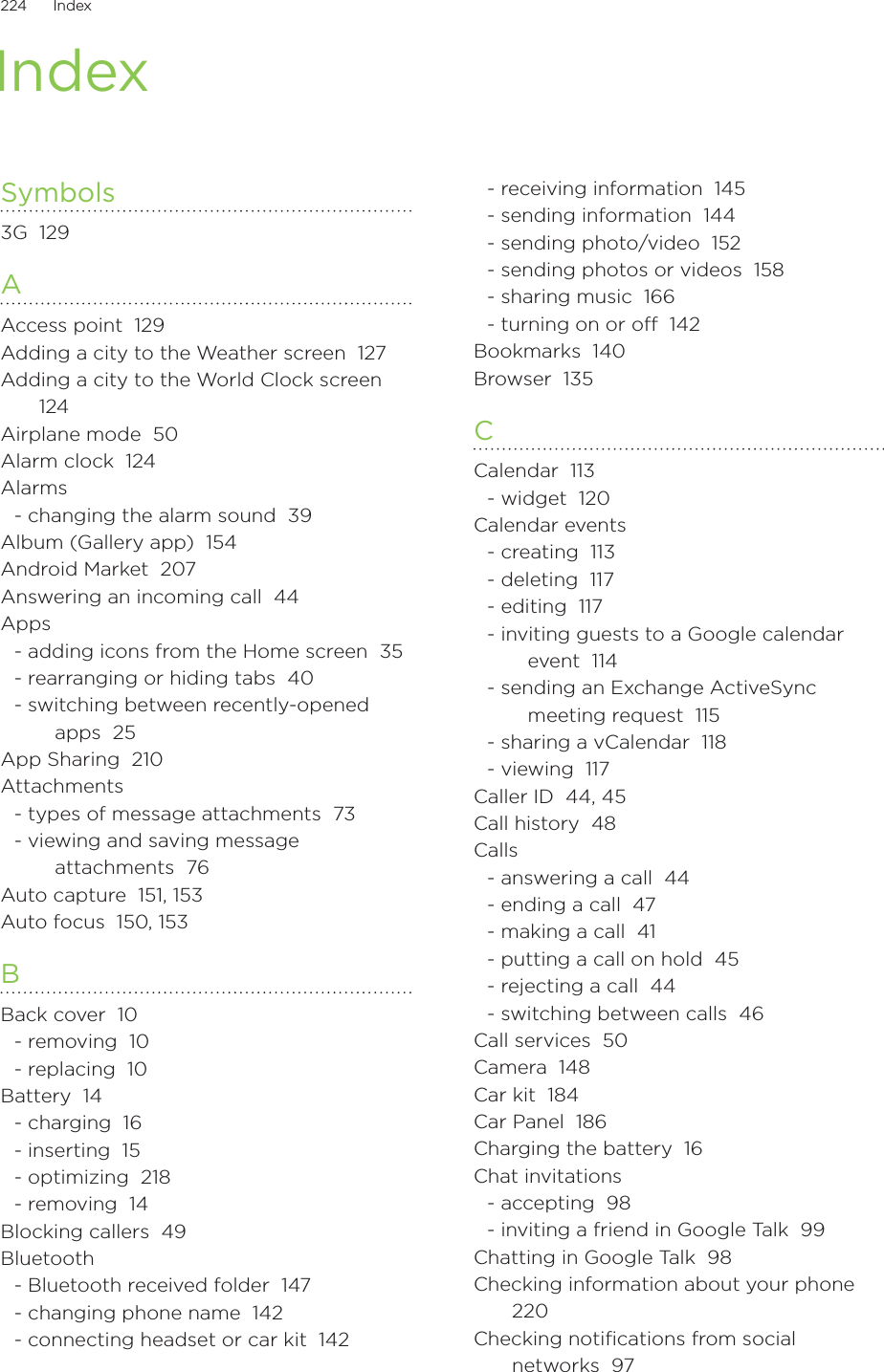 224      Index      IndexSymbols3G  129AAccess point  129Adding a city to the Weather screen  127Adding a city to the World Clock screen  124Airplane mode  50Alarm clock  124Alarms- changing the alarm sound  39Album (Gallery app)  154Android Market  207Answering an incoming call  44Apps- adding icons from the Home screen  35- rearranging or hiding tabs  40- switching between recently-opened apps  25App Sharing  210Attachments- types of message attachments  73- viewing and saving message attachments  76Auto capture  151, 153Auto focus  150, 153BBack cover  10- removing  10- replacing  10Battery  14- charging  16- inserting  15- optimizing  218- removing  14Blocking callers  49Bluetooth- Bluetooth received folder  147- changing phone name  142- connecting headset or car kit  142- receiving information  145- sending information  144- sending photo/video  152- sending photos or videos  158- sharing music  166- turning on or o  142Bookmarks  140Browser  135CCalendar  113- widget  120Calendar events- creating  113- deleting  117- editing  117- inviting guests to a Google calendar event  114- sending an Exchange ActiveSync meeting request  115- sharing a vCalendar  118- viewing  117Caller ID  44, 45Call history  48Calls- answering a call  44- ending a call  47- making a call  41- putting a call on hold  45- rejecting a call  44- switching between calls  46Call services  50Camera  148Car kit  184Car Panel  186Charging the battery  16Chat invitations- accepting  98- inviting a friend in Google Talk  99Chatting in Google Talk  98Checking information about your phone  220Checking notifications from social networks  97