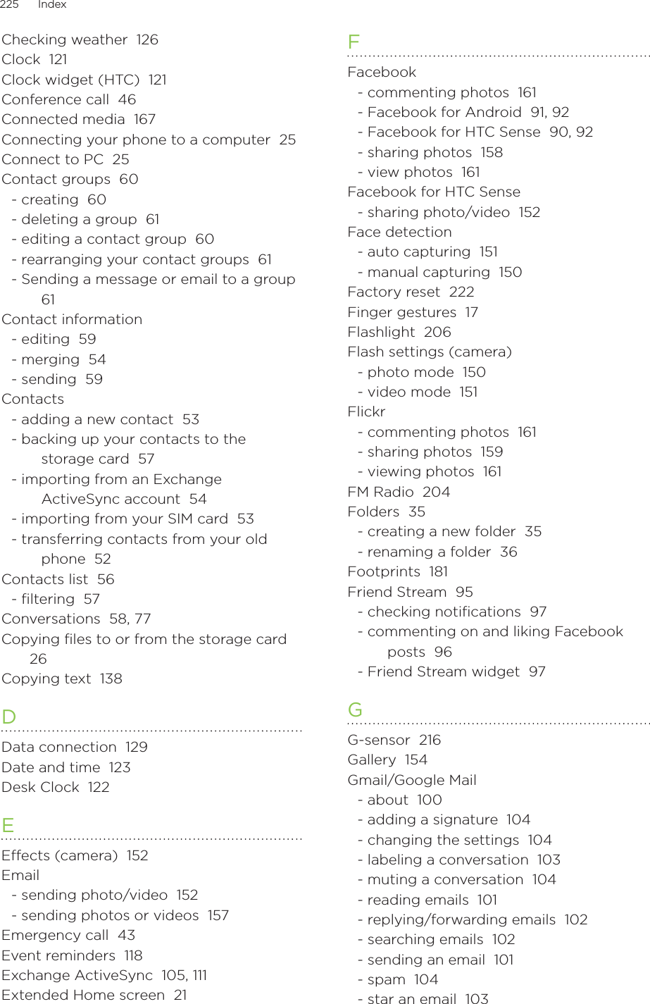 225      Index      Checking weather  126Clock  121Clock widget (HTC)  121Conference call  46Connected media  167Connecting your phone to a computer  25Connect to PC  25Contact groups  60- creating  60- deleting a group  61- editing a contact group  60- rearranging your contact groups  61- Sending a message or email to a group  61Contact information- editing  59- merging  54- sending  59Contacts- adding a new contact  53- backing up your contacts to the storage card  57- importing from an Exchange ActiveSync account  54- importing from your SIM card  53- transferring contacts from your old phone  52Contacts list  56- ﬁltering  57Conversations  58, 77Copying files to or from the storage card  26Copying text  138DData connection  129Date and time  123Desk Clock  122EEffects (camera)  152Email- sending photo/video  152- sending photos or videos  157Emergency call  43Event reminders  118Exchange ActiveSync  105, 111Extended Home screen  21FFacebook- commenting photos  161- Facebook for Android  91, 92- Facebook for HTC Sense  90, 92- sharing photos  158- view photos  161Facebook for HTC Sense- sharing photo/video  152Face detection- auto capturing  151- manual capturing  150Factory reset  222Finger gestures  17Flashlight  206Flash settings (camera)- photo mode  150- video mode  151Flickr- commenting photos  161- sharing photos  159- viewing photos  161FM Radio  204Folders  35- creating a new folder  35- renaming a folder  36Footprints  181Friend Stream  95- checking notiﬁcations  97- commenting on and liking Facebook posts  96- Friend Stream widget  97GG-sensor  216Gallery  154Gmail/Google Mail- about  100- adding a signature  104- changing the settings  104- labeling a conversation  103- muting a conversation  104- reading emails  101- replying/forwarding emails  102- searching emails  102- sending an email  101- spam  104- star an email  103