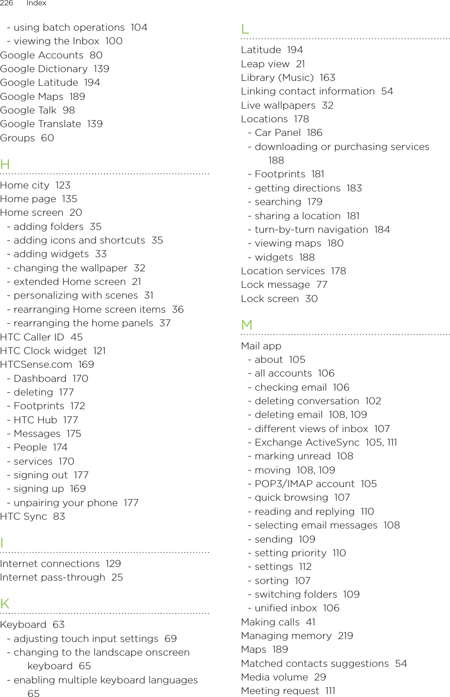 226      Index      - using batch operations  104- viewing the Inbox  100Google Accounts  80Google Dictionary  139Google Latitude  194Google Maps  189Google Talk  98Google Translate  139Groups  60HHome city  123Home page  135Home screen  20- adding folders  35- adding icons and shortcuts  35- adding widgets  33- changing the wallpaper  32- extended Home screen  21- personalizing with scenes  31- rearranging Home screen items  36- rearranging the home panels  37HTC Caller ID  45HTC Clock widget  121HTCSense.com  169- Dashboard  170- deleting  177- Footprints  172- HTC Hub  177- Messages  175- People  174- services  170- signing out  177- signing up  169- unpairing your phone  177HTC Sync  83IInternet connections  129Internet pass-through  25KKeyboard  63- adjusting touch input settings  69- changing to the landscape onscreen keyboard  65- enabling multiple keyboard languages  65LLatitude  194Leap view  21Library (Music)  163Linking contact information  54Live wallpapers  32Locations  178- Car Panel  186- downloading or purchasing services  188- Footprints  181- getting directions  183- searching  179- sharing a location  181- turn-by-turn navigation  184- viewing maps  180- widgets  188Location services  178Lock message  77Lock screen  30MMail app- about  105- all accounts  106- checking email  106- deleting conversation  102- deleting email  108, 109- dierent views of inbox  107- Exchange ActiveSync  105, 111- marking unread  108- moving  108, 109- POP3/IMAP account  105- quick browsing  107- reading and replying  110- selecting email messages  108- sending  109- setting priority  110- settings  112- sorting  107- switching folders  109- uniﬁed inbox  106Making calls  41Managing memory  219Maps  189Matched contacts suggestions  54Media volume  29Meeting request  111