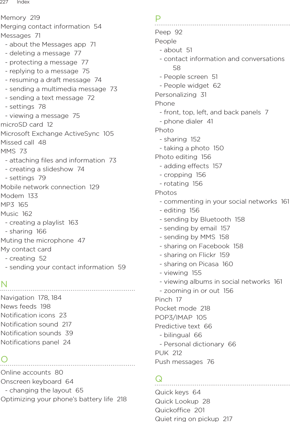 227      Index      Memory  219Merging contact information  54Messages  71- about the Messages app  71- deleting a message  77- protecting a message  77- replying to a message  75- resuming a draft message  74- sending a multimedia message  73- sending a text message  72- settings  78- viewing a message  75microSD card  12Microsoft Exchange ActiveSync  105Missed call  48MMS  73- attaching ﬁles and information  73- creating a slideshow  74- settings  79Mobile network connection  129Modem  133MP3  165Music  162- creating a playlist  163- sharing  166Muting the microphone  47My contact card- creating  52- sending your contact information  59NNavigation  178, 184News feeds  198Notification icons  23Notification sound  217Notification sounds  39Notifications panel  24OOnline accounts  80Onscreen keyboard  64- changing the layout  65Optimizing your phone’s battery life  218PPeep  92People- about  51- contact information and conversations  58- People screen  51- People widget  62Personalizing  31Phone- front, top, left, and back panels  7- phone dialer  41Photo- sharing  152- taking a photo  150Photo editing  156- adding eects  157- cropping  156- rotating  156Photos- commenting in your social networks  161- editing  156- sending by Bluetooth  158- sending by email  157- sending by MMS  158- sharing on Facebook  158- sharing on Flickr  159- sharing on Picasa  160- viewing  155- viewing albums in social networks  161- zooming in or out  156Pinch  17Pocket mode  218POP3/IMAP  105Predictive text  66- bilingual  66- Personal dictionary  66PUK  212Push messages  76QQuick keys  64Quick Lookup  28Quickoffice  201Quiet ring on pickup  217