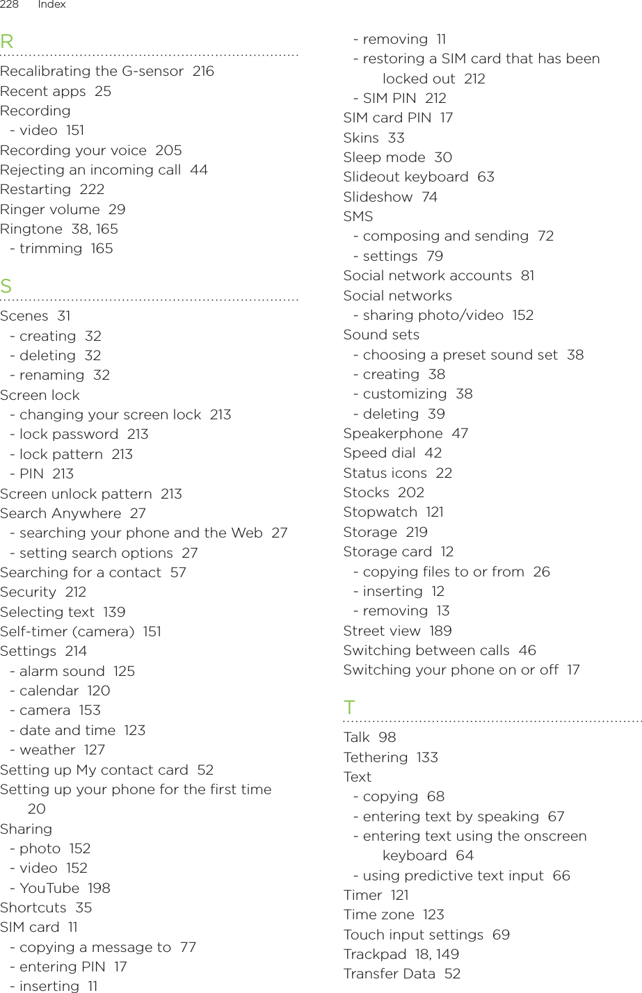 228      Index      RRecalibrating the G-sensor  216Recent apps  25Recording- video  151Recording your voice  205Rejecting an incoming call  44Restarting  222Ringer volume  29Ringtone  38, 165- trimming  165SScenes  31- creating  32- deleting  32- renaming  32Screen lock- changing your screen lock  213- lock password  213- lock pattern  213- PIN  213Screen unlock pattern  213Search Anywhere  27- searching your phone and the Web  27- setting search options  27Searching for a contact  57Security  212Selecting text  139Self-timer (camera)  151Settings  214- alarm sound  125- calendar  120- camera  153- date and time  123- weather  127Setting up My contact card  52Setting up your phone for the first time  20Sharing- photo  152- video  152- YouTube  198Shortcuts  35SIM card  11- copying a message to  77- entering PIN  17- inserting  11- removing  11- restoring a SIM card that has been locked out  212- SIM PIN  212SIM card PIN  17Skins  33Sleep mode  30Slideout keyboard  63Slideshow  74SMS- composing and sending  72- settings  79Social network accounts  81Social networks- sharing photo/video  152Sound sets- choosing a preset sound set  38- creating  38- customizing  38- deleting  39Speakerphone  47Speed dial  42Status icons  22Stocks  202Stopwatch  121Storage  219Storage card  12- copying ﬁles to or from  26- inserting  12- removing  13Street view  189Switching between calls  46Switching your phone on or off  17TTalk  98Tethering  133Tex t- copying  68- entering text by speaking  67- entering text using the onscreen keyboard  64- using predictive text input  66Timer  121Time zone  123Touch input settings  69Trackpad  18, 149Transfer Data  52