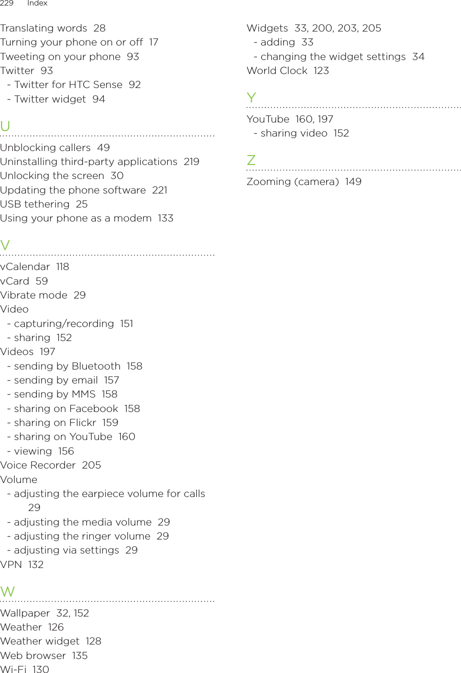 229      Index      Translating words  28Turning your phone on or off  17Tweeting on your phone  93Twitter  93- Twitter for HTC Sense  92- Twitter widget  94UUnblocking callers  49Uninstalling third-party applications  219Unlocking the screen  30Updating the phone software  221USB tethering  25Using your phone as a modem  133VvCalendar  118vCard  59Vibrate mode  29Video- capturing/recording  151- sharing  152Videos  197- sending by Bluetooth  158- sending by email  157- sending by MMS  158- sharing on Facebook  158- sharing on Flickr  159- sharing on YouTube  160- viewing  156Voice Recorder  205Volume- adjusting the earpiece volume for calls  29- adjusting the media volume  29- adjusting the ringer volume  29- adjusting via settings  29VPN  132WWallpaper  32, 152Weather  126Weather widget  128Web browser  135Wi-Fi  130Widgets  33, 200, 203, 205- adding  33- changing the widget settings  34World Clock  123YYouTube  160, 197- sharing video  152ZZooming (camera)  149