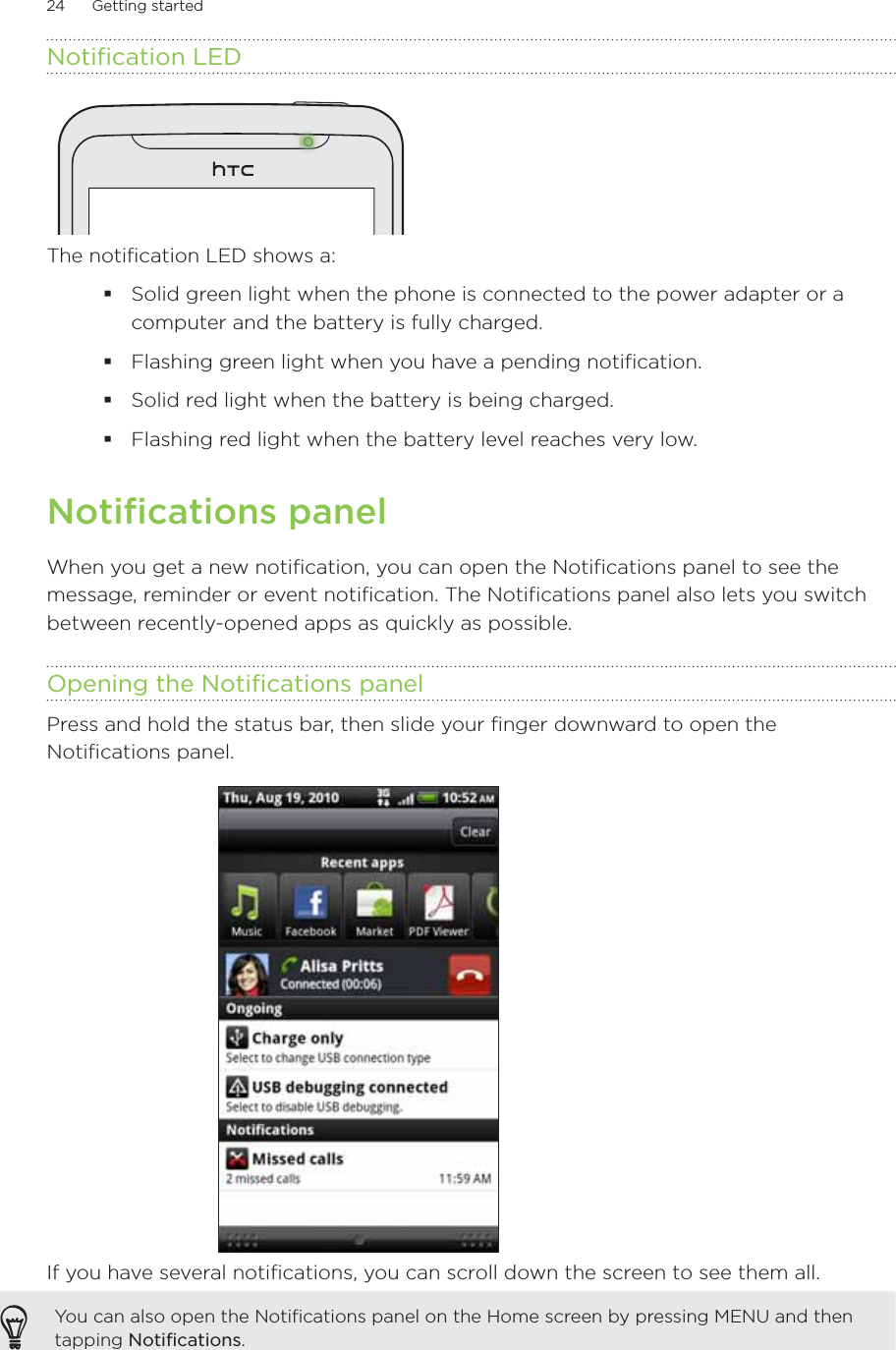 24      Getting started      Notification LEDThe notification LED shows a:Solid green light when the phone is connected to the power adapter or a computer and the battery is fully charged.Flashing green light when you have a pending notification.Solid red light when the battery is being charged.Flashing red light when the battery level reaches very low.Notifications panelWhen you get a new notification, you can open the Notifications panel to see the message, reminder or event notification. The Notifications panel also lets you switch between recently-opened apps as quickly as possible.Opening the Notifications panelPress and hold the status bar, then slide your finger downward to open the Notifications panel.If you have several notifications, you can scroll down the screen to see them all.You can also open the Notifications panel on the Home screen by pressing MENU and then tapping Notifications.