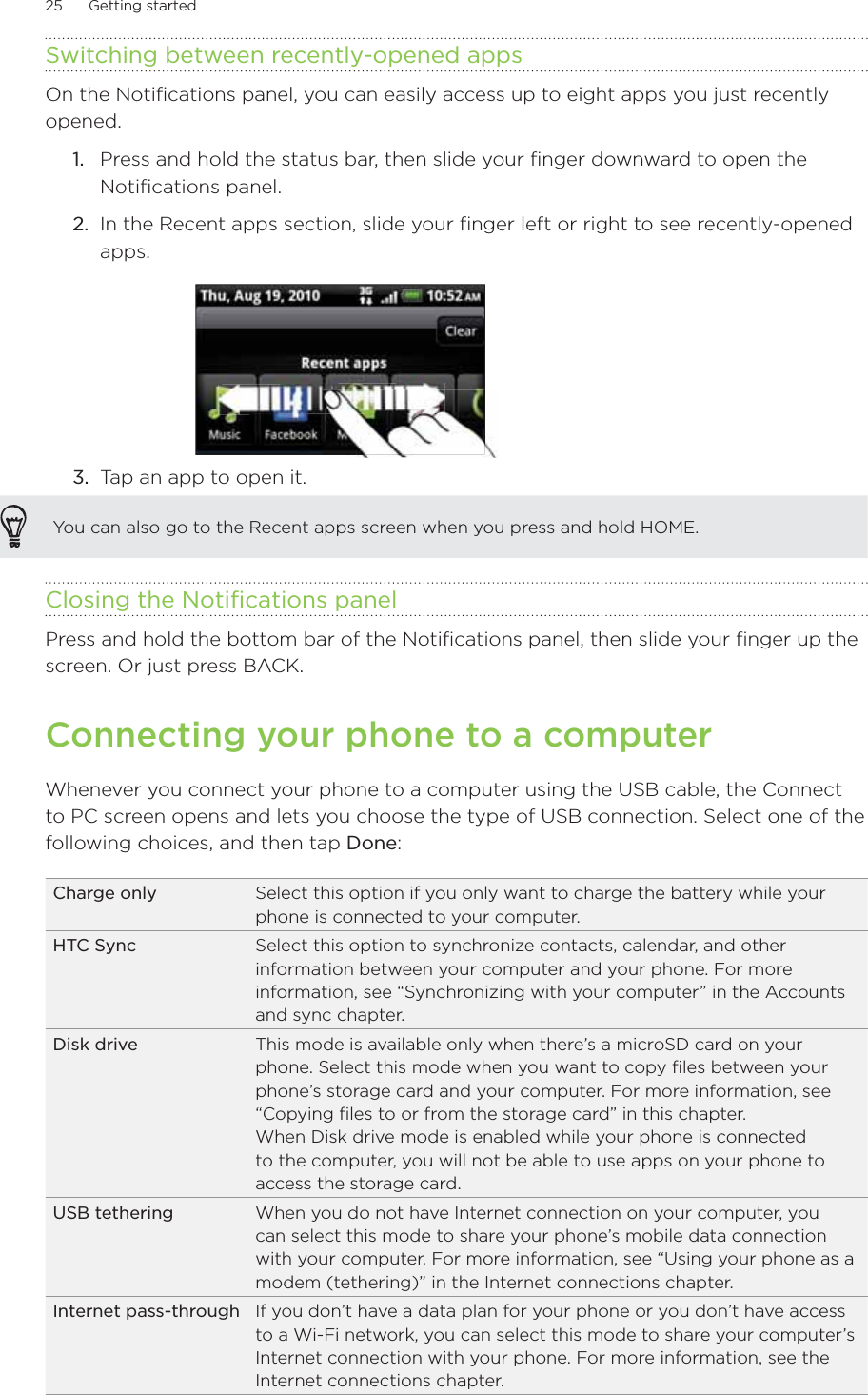25      Getting started      Switching between recently-opened appsOn the Notifications panel, you can easily access up to eight apps you just recently opened.1.  Press and hold the status bar, then slide your finger downward to open the Notifications panel.2.  In the Recent apps section, slide your finger left or right to see recently-opened apps.3.  Tap an app to open it.You can also go to the Recent apps screen when you press and hold HOME.Closing the Notifications panelPress and hold the bottom bar of the Notifications panel, then slide your finger up the screen. Or just press BACK.Connecting your phone to a computerWhenever you connect your phone to a computer using the USB cable, the Connect to PC screen opens and lets you choose the type of USB connection. Select one of the following choices, and then tap Done: Charge only Select this option if you only want to charge the battery while your phone is connected to your computer. HTC Sync Select this option to synchronize contacts, calendar, and other information between your computer and your phone. For more information, see “Synchronizing with your computer” in the Accounts and sync chapter.Disk drive This mode is available only when there’s a microSD card on your phone. Select this mode when you want to copy files between your phone’s storage card and your computer. For more information, see “Copying files to or from the storage card” in this chapter.When Disk drive mode is enabled while your phone is connected to the computer, you will not be able to use apps on your phone to access the storage card.USB tethering When you do not have Internet connection on your computer, you can select this mode to share your phone’s mobile data connection with your computer. For more information, see “Using your phone as a modem (tethering)” in the Internet connections chapter.Internet pass-through If you don’t have a data plan for your phone or you don’t have access to a Wi-Fi network, you can select this mode to share your computer’s Internet connection with your phone. For more information, see the Internet connections chapter.
