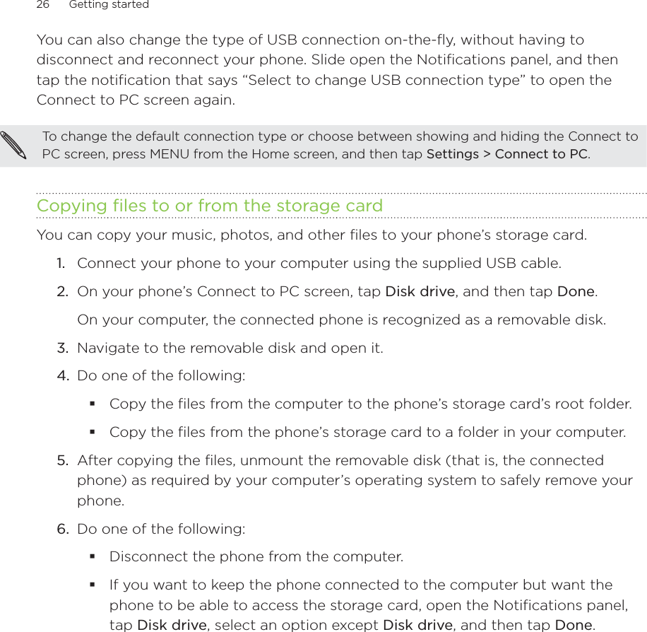 26      Getting started      You can also change the type of USB connection on-the-fly, without having to disconnect and reconnect your phone. Slide open the Notifications panel, and then tap the notification that says “Select to change USB connection type” to open the Connect to PC screen again.To change the default connection type or choose between showing and hiding the Connect to PC screen, press MENU from the Home screen, and then tap Settings &gt; Connect to PC.Copying files to or from the storage cardYou can copy your music, photos, and other files to your phone’s storage card.1.  Connect your phone to your computer using the supplied USB cable.2.  On your phone’s Connect to PC screen, tap Disk drive, and then tap Done.On your computer, the connected phone is recognized as a removable disk.3.  Navigate to the removable disk and open it.4.  Do one of the following:Copy the files from the computer to the phone’s storage card’s root folder.Copy the files from the phone’s storage card to a folder in your computer.5.  After copying the files, unmount the removable disk (that is, the connected phone) as required by your computer’s operating system to safely remove your phone.6.  Do one of the following:Disconnect the phone from the computer. If you want to keep the phone connected to the computer but want the phone to be able to access the storage card, open the Notifications panel, tap Disk drive, select an option except Disk drive, and then tap Done.