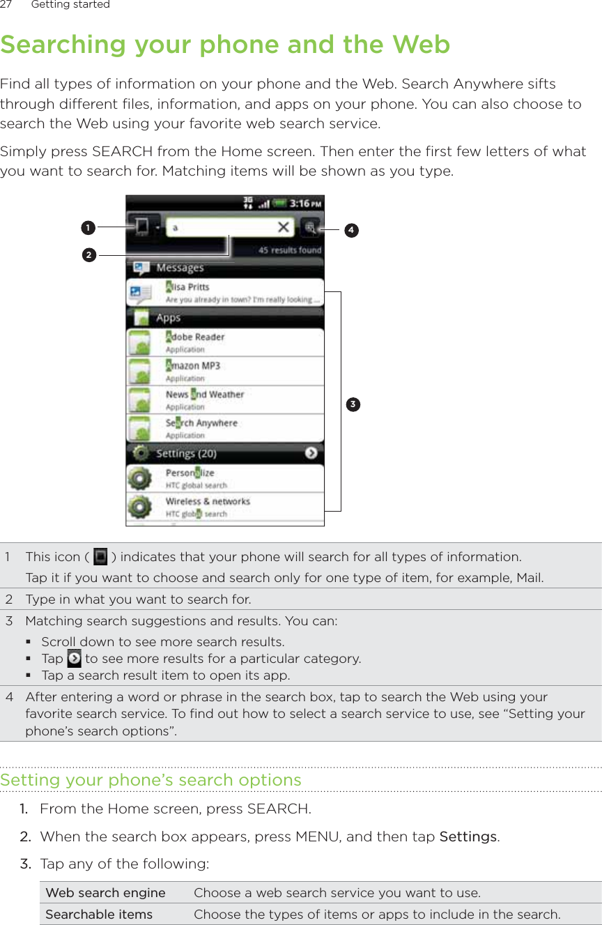 27      Getting started      Searching your phone and the WebFind all types of information on your phone and the Web. Search Anywhere sifts through different files, information, and apps on your phone. You can also choose to search the Web using your favorite web search service.Simply press SEARCH from the Home screen. Then enter the first few letters of what you want to search for. Matching items will be shown as you type.34121  This icon (   ) indicates that your phone will search for all types of information.Tap it if you want to choose and search only for one type of item, for example, Mail.2  Type in what you want to search for.3  Matching search suggestions and results. You can:Scroll down to see more search results.Tap   to see more results for a particular category.Tap a search result item to open its app.4  After entering a word or phrase in the search box, tap to search the Web using your favorite search service. To find out how to select a search service to use, see “Setting your phone’s search options”.Setting your phone’s search optionsFrom the Home screen, press SEARCH.When the search box appears, press MENU, and then tap Settings.Tap any of the following:Web search engine Choose a web search service you want to use.Searchable items Choose the types of items or apps to include in the search.1.2.3.