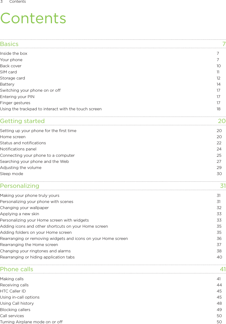 3      Contents      ContentsBasics  7Inside the box  7Your phone  7Back cover  10SIM card  11Storage card  12Battery  14Switching your phone on or off  17Entering your PIN  17Finger gestures  17Using the trackpad to interact with the touch screen  18Getting started  20Setting up your phone for the first time  20Home screen  20Status and notifications  22Notifications panel  24Connecting your phone to a computer  25Searching your phone and the Web  27Adjusting the volume  29Sleep mode  30Personalizing 31Making your phone truly yours  31Personalizing your phone with scenes  31Changing your wallpaper  32Applying a new skin  33Personalizing your Home screen with widgets  33Adding icons and other shortcuts on your Home screen  35Adding folders on your Home screen  35Rearranging or removing widgets and icons on your Home screen  36Rearranging the Home screen  37Changing your ringtones and alarms  38Rearranging or hiding application tabs  40Phone calls  41Making calls  41Receiving calls  44HTC Caller ID  45Using in-call options  45Using Call history  48Blocking callers  49Call services  50Turning Airplane mode on or off   50