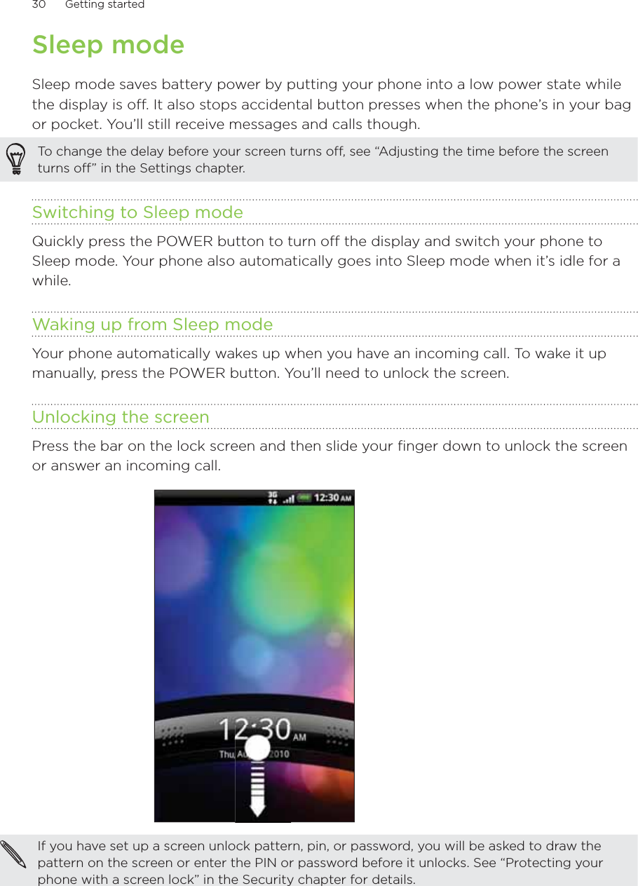 30      Getting started      Sleep modeSleep mode saves battery power by putting your phone into a low power state while the display is off. It also stops accidental button presses when the phone’s in your bag or pocket. You’ll still receive messages and calls though.To change the delay before your screen turns off, see “Adjusting the time before the screen turns off” in the Settings chapter.Switching to Sleep modeQuickly press the POWER button to turn off the display and switch your phone to Sleep mode. Your phone also automatically goes into Sleep mode when it’s idle for a while.Waking up from Sleep modeYour phone automatically wakes up when you have an incoming call. To wake it up manually, press the POWER button. You’ll need to unlock the screen.Unlocking the screenPress the bar on the lock screen and then slide your finger down to unlock the screen or answer an incoming call.If you have set up a screen unlock pattern, pin, or password, you will be asked to draw the pattern on the screen or enter the PIN or password before it unlocks. See “Protecting your phone with a screen lock” in the Security chapter for details.