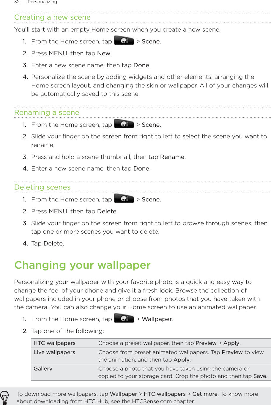 32      Personalizing      Creating a new sceneYou’ll start with an empty Home screen when you create a new scene.From the Home screen, tap   &gt; Scene.Press MENU, then tap New.Enter a new scene name, then tap Done.Personalize the scene by adding widgets and other elements, arranging the Home screen layout, and changing the skin or wallpaper. All of your changes will be automatically saved to this scene.Renaming a sceneFrom the Home screen, tap   &gt; Scene.Slide your finger on the screen from right to left to select the scene you want to rename.Press and hold a scene thumbnail, then tap Rename.Enter a new scene name, then tap Done.Deleting scenesFrom the Home screen, tap   &gt; Scene.Press MENU, then tap Delete.Slide your finger on the screen from right to left to browse through scenes, then tap one or more scenes you want to delete.Tap Delete.Changing your wallpaperPersonalizing your wallpaper with your favorite photo is a quick and easy way to change the feel of your phone and give it a fresh look. Browse the collection of wallpapers included in your phone or choose from photos that you have taken with the camera. You can also change your Home screen to use an animated wallpaper.From the Home screen, tap   &gt; Wallpaper.2.  Tap one of the following:HTC wallpapers Choose a preset wallpaper, then tap Preview &gt; Apply. Live wallpapers Choose from preset animated wallpapers. Tap Preview to view the animation, and then tap Apply.Gallery Choose a photo that you have taken using the camera or copied to your storage card. Crop the photo and then tap Save.To download more wallpapers, tap Wallpaper &gt; HTC wallpapers &gt; Get more. To know more about downloading from HTC Hub, see the HTCSense.com chapter.1.2.3.4.1.2.3.4.1.2.3.4.1.