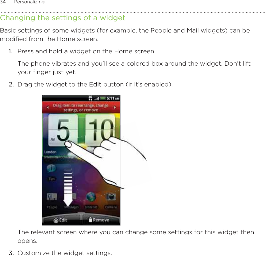 34      Personalizing      Changing the settings of a widgetBasic settings of some widgets (for example, the People and Mail widgets) can be modified from the Home screen.1.  Press and hold a widget on the Home screen.The phone vibrates and you’ll see a colored box around the widget. Don’t lift your finger just yet.2.  Drag the widget to the Edit button (if it’s enabled).The relevant screen where you can change some settings for this widget then opens.3.  Customize the widget settings.