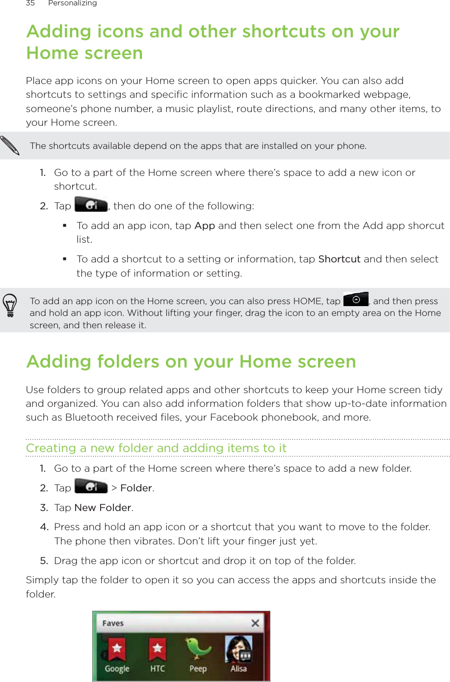 35      Personalizing      Adding icons and other shortcuts on your Home screenPlace app icons on your Home screen to open apps quicker. You can also add shortcuts to settings and specific information such as a bookmarked webpage, someone’s phone number, a music playlist, route directions, and many other items, to your Home screen.The shortcuts available depend on the apps that are installed on your phone.Go to a part of the Home screen where there’s space to add a new icon or shortcut.Tap  , then do one of the following:To add an app icon, tap App and then select one from the Add app shorcut list.To add a shortcut to a setting or information, tap Shortcut and then select the type of information or setting.To add an app icon on the Home screen, you can also press HOME, tap  , and then press and hold an app icon. Without lifting your finger, drag the icon to an empty area on the Home screen, and then release it.Adding folders on your Home screenUse folders to group related apps and other shortcuts to keep your Home screen tidy and organized. You can also add information folders that show up-to-date information such as Bluetooth received files, your Facebook phonebook, and more.Creating a new folder and adding items to itGo to a part of the Home screen where there’s space to add a new folder.Tap   &gt; Folder.Tap New Folder.Press and hold an app icon or a shortcut that you want to move to the folder. The phone then vibrates. Don’t lift your finger just yet.Drag the app icon or shortcut and drop it on top of the folder.Simply tap the folder to open it so you can access the apps and shortcuts inside the folder.1.2.1.2.3.4.5.