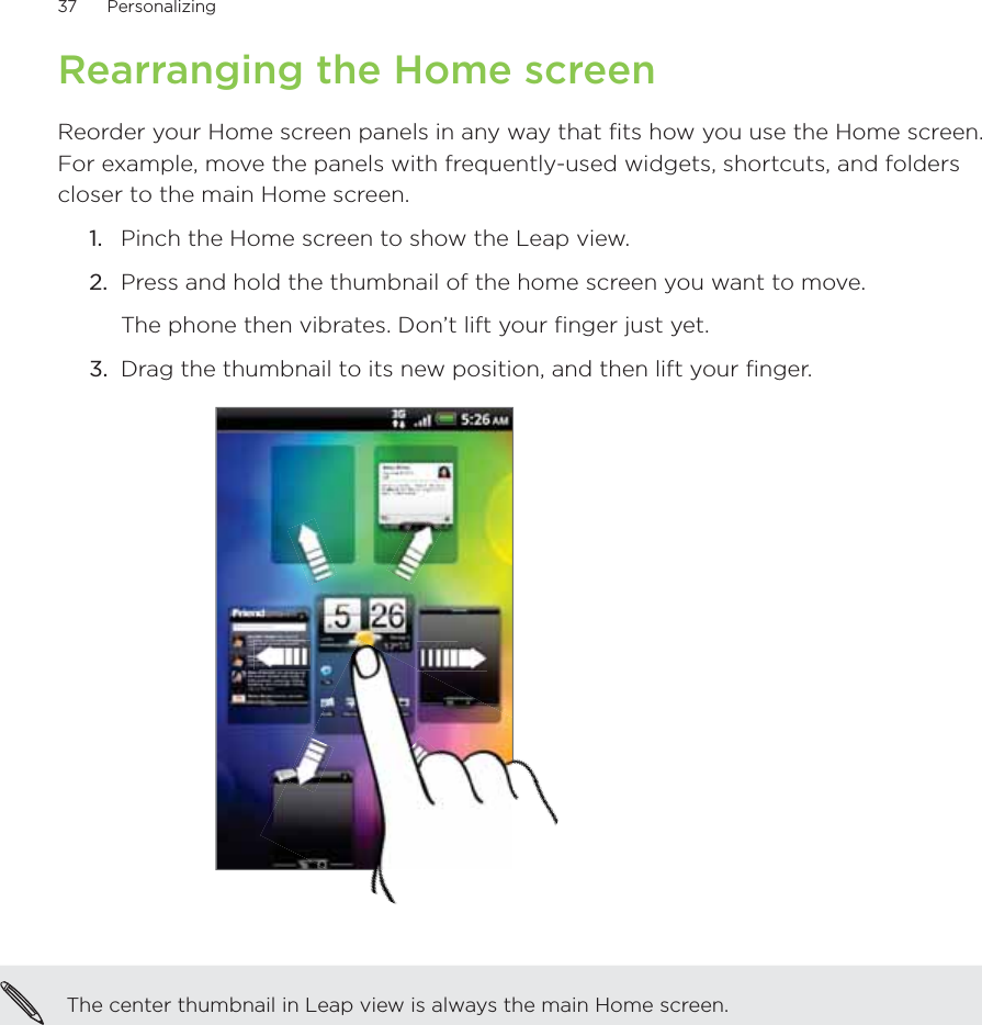 37      Personalizing      Rearranging the Home screenReorder your Home screen panels in any way that fits how you use the Home screen. For example, move the panels with frequently-used widgets, shortcuts, and folders closer to the main Home screen.1.  Pinch the Home screen to show the Leap view.2.  Press and hold the thumbnail of the home screen you want to move.The phone then vibrates. Don’t lift your finger just yet.3.  Drag the thumbnail to its new position, and then lift your finger. The center thumbnail in Leap view is always the main Home screen.