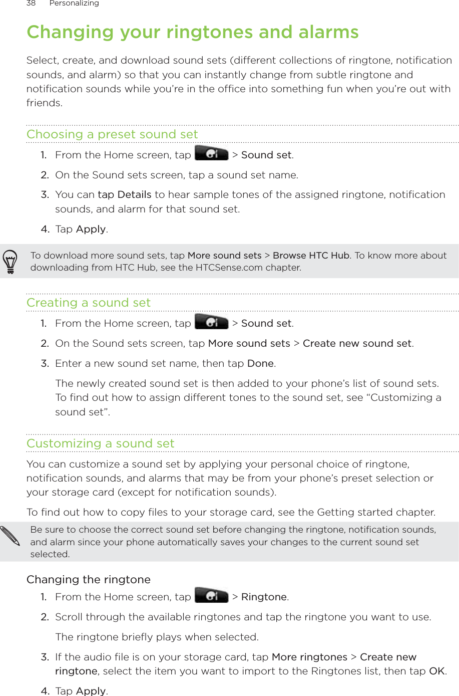 38      Personalizing      Changing your ringtones and alarmsSelect, create, and download sound sets (different collections of ringtone, notification sounds, and alarm) so that you can instantly change from subtle ringtone and notification sounds while you’re in the office into something fun when you’re out with friends.Choosing a preset sound setFrom the Home screen, tap   &gt; Sound set.On the Sound sets screen, tap a sound set name.3.  You can taptap Details to hear sample tones of the assigned ringtone, notification sounds, and alarm for that sound set.4.  Tap Apply.To download more sound sets, tap More sound sets &gt; Browse HTC Hub. To know more about downloading from HTC Hub, see the HTCSense.com chapter.Creating a sound setFrom the Home screen, tap   &gt; Sound set.On the Sound sets screen, tap More sound sets &gt; Create new sound set.Enter a new sound set name, then tap Done. The newly created sound set is then added to your phone’s list of sound sets. To find out how to assign different tones to the sound set, see “Customizing a sound set”.Customizing a sound setYou can customize a sound set by applying your personal choice of ringtone, notification sounds, and alarms that may be from your phone’s preset selection or your storage card (except for notification sounds).To find out how to copy files to your storage card, see the Getting started chapter.Be sure to choose the correct sound set before changing the ringtone, notification sounds, and alarm since your phone automatically saves your changes to the current sound set selected.Changing the ringtoneFrom the Home screen, tap   &gt; Ringtone.2.  Scroll through the available ringtones and tap the ringtone you want to use. The ringtone briefly plays when selected.3.  If the audio file is on your storage card, tap More ringtones &gt; Create new ringtone, select the item you want to import to the Ringtones list, then tap OK.4.  Tap Apply.1.2.1.2.3.1.