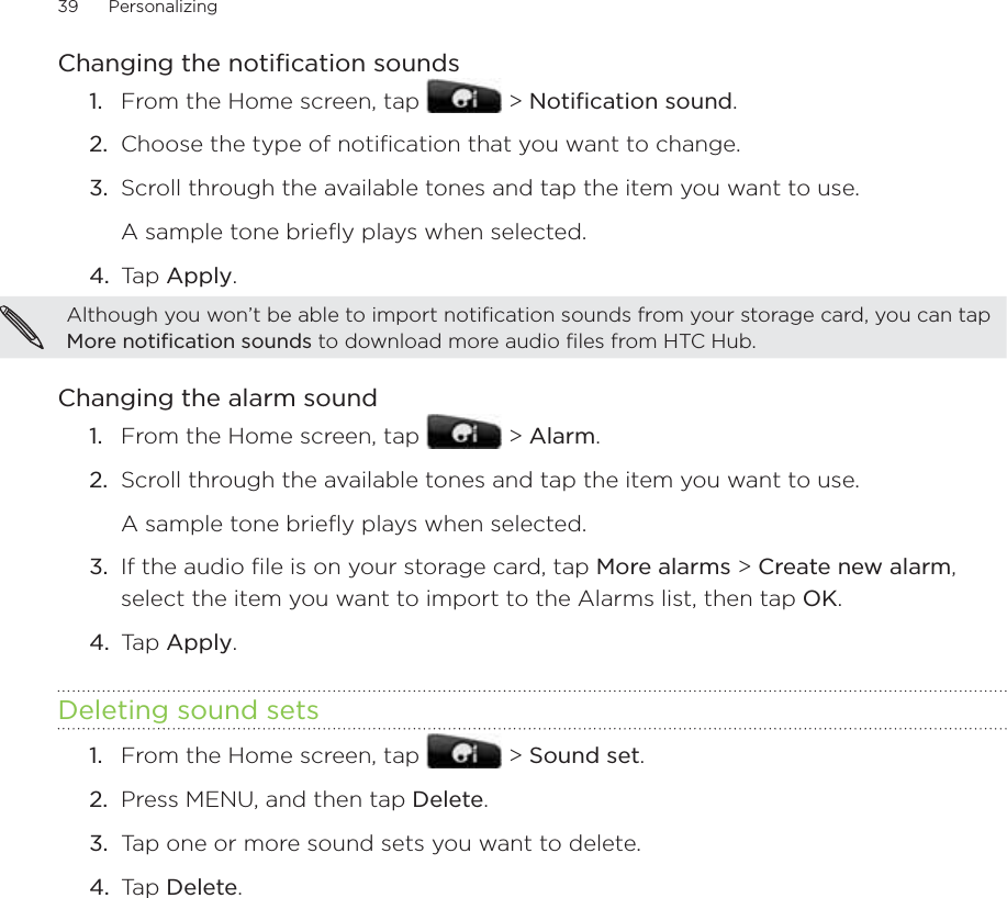 39      Personalizing      Changing the notification soundsFrom the Home screen, tap   &gt; Notification sound.2.  Choose the type of notification that you want to change.3.  Scroll through the available tones and tap the item you want to use.A sample tone briefly plays when selected.4.  Tap Apply.Although you won’t be able to import notification sounds from your storage card, you can tap More notification sounds to download more audio files from HTC Hub. Changing the alarm soundFrom the Home screen, tap   &gt; Alarm.2.  Scroll through the available tones and tap the item you want to use. A sample tone briefly plays when selected.3.  If the audio file is on your storage card, tap More alarms &gt; Create new alarm, select the item you want to import to the Alarms list, then tap OK.4.  Tap Apply.Deleting sound setsFrom the Home screen, tap   &gt; Sound set.Press MENU, and then tap Delete.Tap one or more sound sets you want to delete.Tap Delete.1.1.1.2.3.4.