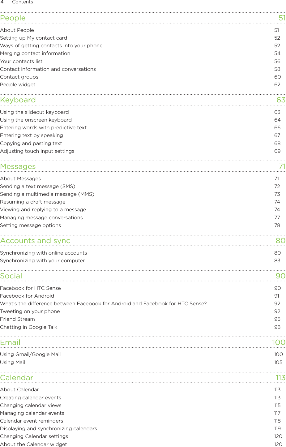 4      Contents      People  51About People  51Setting up My contact card  52Ways of getting contacts into your phone  52Merging contact information  54Your contacts list  56Contact information and conversations  58Contact groups  60People widget  62Keyboard 63Using the slideout keyboard  63Using the onscreen keyboard  64Entering words with predictive text  66Entering text by speaking  67Copying and pasting text  68Adjusting touch input settings  69Messages 71About Messages  71Sending a text message (SMS)  72Sending a multimedia message (MMS)  73Resuming a draft message  74Viewing and replying to a message  74Managing message conversations  77Setting message options  78Accounts and sync  80Synchronizing with online accounts  80Synchronizing with your computer  83Social  90Facebook for HTC Sense  90Facebook for Android  91What’s the difference between Facebook for Android and Facebook for HTC Sense?  92Tweeting on your phone  92Friend Stream  95Chatting in Google Talk  98Email  100Using Gmail/Google Mail  100Using Mail  105Calendar 113About Calendar  113Creating calendar events  113Changing calendar views  115Managing calendar events  117Calendar event reminders  118Displaying and synchronizing calendars  119Changing Calendar settings  120About the Calendar widget  120