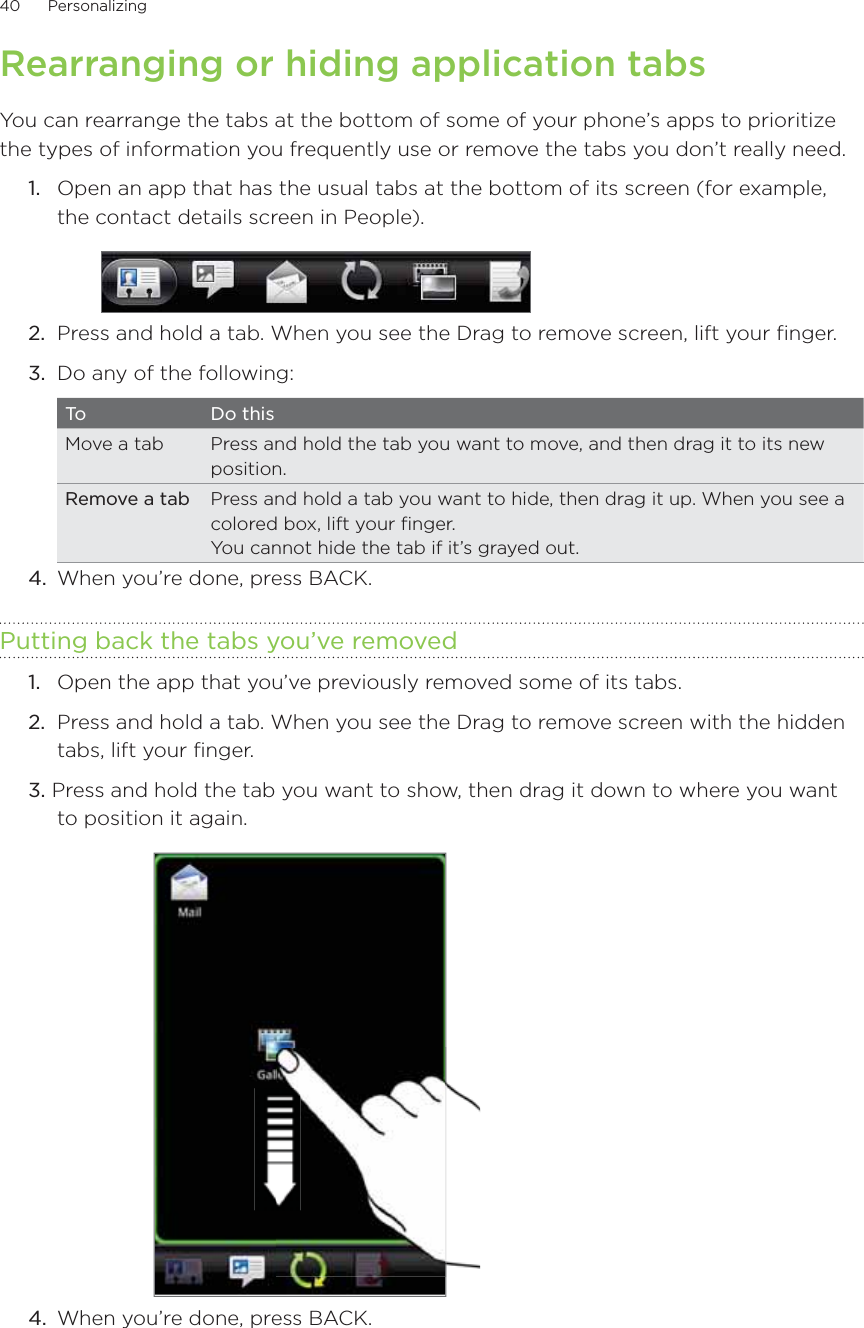 40      Personalizing      Rearranging or hiding application tabsYou can rearrange the tabs at the bottom of some of your phone’s apps to prioritize the types of information you frequently use or remove the tabs you don’t really need.1.  Open an app that has the usual tabs at the bottom of its screen (for example, the contact details screen in People).2.  Press and hold a tab. When you see the Drag to remove screen, lift your finger.3.  Do any of the following:To Do thisMove a tab Press and hold the tab you want to move, and then drag it to its new position.Remove a tab Press and hold a tab you want to hide, then drag it up. When you see a colored box, lift your finger.You cannot hide the tab if it’s grayed out.4.  When you’re done, press BACK.Putting back the tabs you’ve removed1.  Open the app that you’ve previously removed some of its tabs.2.  Press and hold a tab. When you see the Drag to remove screen with the hidden tabs, lift your finger.3. Press and hold the tab you want to show, then drag it down to where you want to position it again.4.  When you’re done, press BACK.