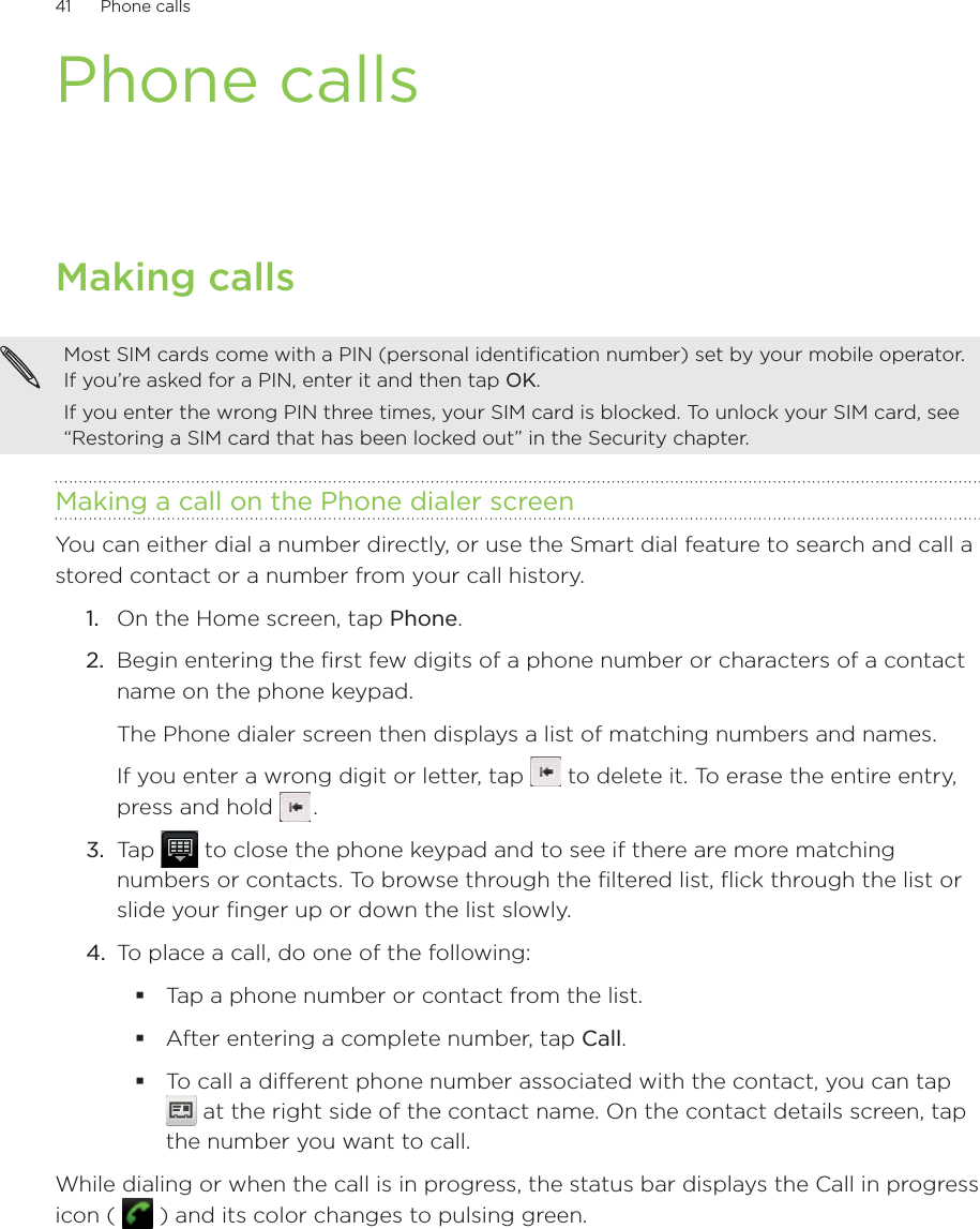 41      Phone calls      Phone callsMaking callsMost SIM cards come with a PIN (personal identification number) set by your mobile operator. If you’re asked for a PIN, enter it and then tap OK.If you enter the wrong PIN three times, your SIM card is blocked. To unlock your SIM card, see “Restoring a SIM card that has been locked out” in the Security chapter.Making a call on the Phone dialer screenYou can either dial a number directly, or use the Smart dial feature to search and call a stored contact or a number from your call history.1.  On the Home screen, tap Phone.2.  Begin entering the first few digits of a phone number or characters of a contact name on the phone keypad. The Phone dialer screen then displays a list of matching numbers and names.If you enter a wrong digit or letter, tap   to delete it. To erase the entire entry, press and hold   .3.  Tap   to close the phone keypad and to see if there are more matching numbers or contacts. To browse through the filtered list, flick through the list or slide your finger up or down the list slowly.4.  To place a call, do one of the following:Tap a phone number or contact from the list.After entering a complete number, tap Call.To call a different phone number associated with the contact, you can tap  at the right side of the contact name. On the contact details screen, tap the number you want to call.While dialing or when the call is in progress, the status bar displays the Call in progress icon (   ) and its color changes to pulsing green.