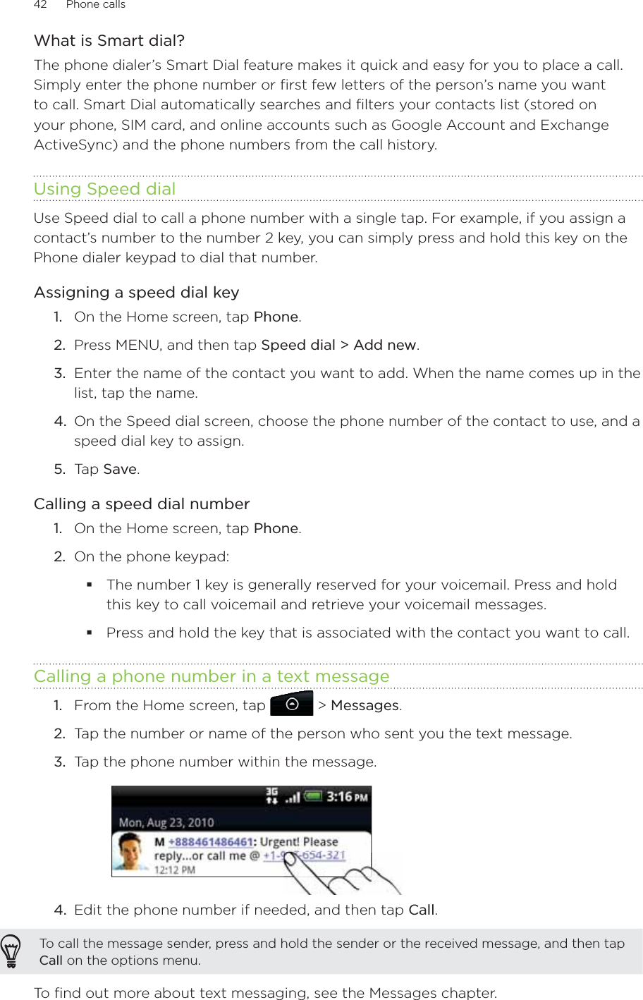 42      Phone calls      What is Smart dial?The phone dialer’s Smart Dial feature makes it quick and easy for you to place a call. Simply enter the phone number or first few letters of the person’s name you want to call. Smart Dial automatically searches and filters your contacts list (stored on your phone, SIM card, and online accounts such as Google Account and Exchange ActiveSync) and the phone numbers from the call history.Using Speed dialUse Speed dial to call a phone number with a single tap. For example, if you assign a contact’s number to the number 2 key, you can simply press and hold this key on the Phone dialer keypad to dial that number.Assigning a speed dial keyOn the Home screen, tap Phone.Press MENU, and then tap Speed dial &gt; Add new.Enter the name of the contact you want to add. When the name comes up in the list, tap the name. On the Speed dial screen, choose the phone number of the contact to use, and a speed dial key to assign.Tap Save.Calling a speed dial numberOn the Home screen, tap Phone.On the phone keypad:The number 1 key is generally reserved for your voicemail. Press and hold this key to call voicemail and retrieve your voicemail messages.Press and hold the key that is associated with the contact you want to call.Calling a phone number in a text messageFrom the Home screen, tap   &gt; Messages.Tap the number or name of the person who sent you the text message.Tap the phone number within the message.4.  Edit the phone number if needed, and then tap Call.To call the message sender, press and hold the sender or the received message, and then tap Call on the options menu. To find out more about text messaging, see the Messages chapter.1.2.3.4.5.1.2.1.2.3.