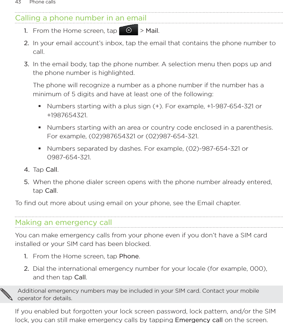 43      Phone calls      Calling a phone number in an emailFrom the Home screen, tap   &gt; Mail. In your email account’s inbox, tap the email that contains the phone number to call.In the email body, tap the phone number. A selection menu then pops up and the phone number is highlighted.The phone will recognize a number as a phone number if the number has a minimum of 5 digits and have at least one of the following:Numbers starting with a plus sign (+). For example, +1-987-654-321 or +1987654321.Numbers starting with an area or country code enclosed in a parenthesis. For example, (02)987654321 or (02)987-654-321.Numbers separated by dashes. For example, (02)-987-654-321 or 0987-654-321.4.  Tap Call.5.  When the phone dialer screen opens with the phone number already entered, tap Call.To find out more about using email on your phone, see the Email chapter. Making an emergency callYou can make emergency calls from your phone even if you don’t have a SIM card installed or your SIM card has been blocked. From the Home screen, tap Phone.Dial the international emergency number for your locale (for example, 000),  and then tap Call.Additional emergency numbers may be included in your SIM card. Contact your mobile operator for details. If you enabled but forgotten your lock screen password, lock pattern, and/or the SIM lock, you can still make emergency calls by tapping Emergency call on the screen.1.2.3.1.2.