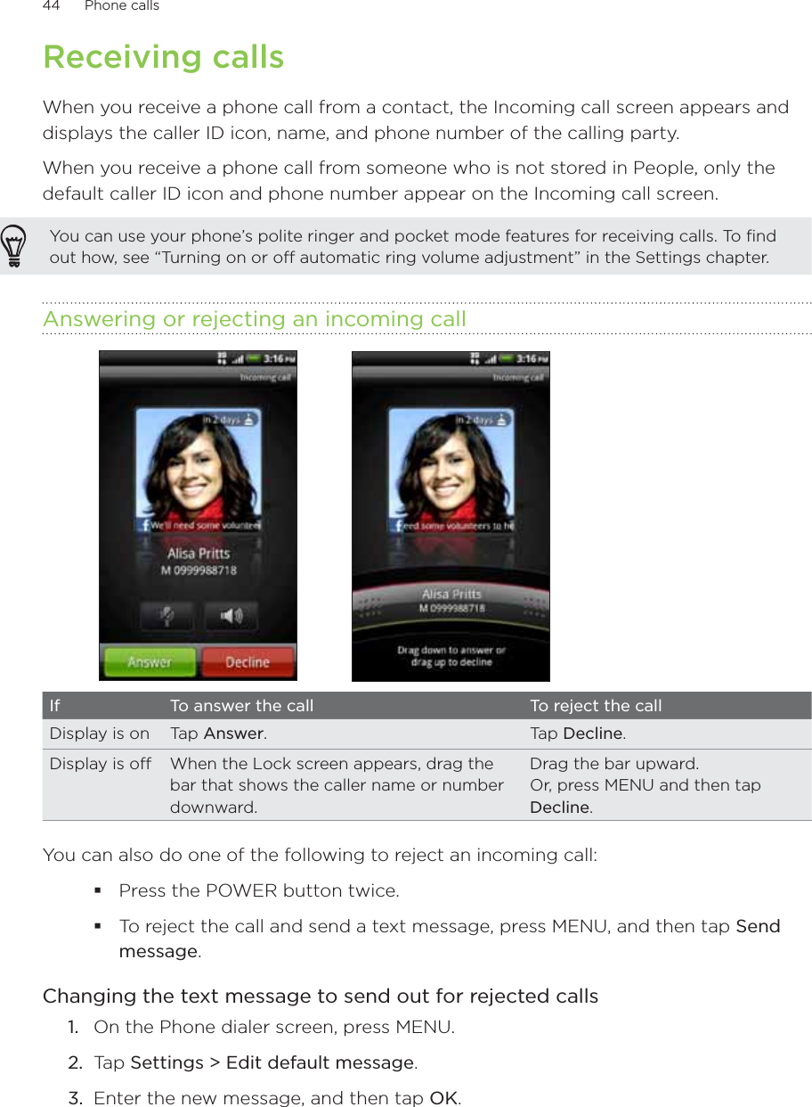 44      Phone calls      Receiving callsWhen you receive a phone call from a contact, the Incoming call screen appears and displays the caller ID icon, name, and phone number of the calling party. When you receive a phone call from someone who is not stored in People, only the default caller ID icon and phone number appear on the Incoming call screen.You can use your phone’s polite ringer and pocket mode features for receiving calls. To find out how, see “Turning on or off automatic ring volume adjustment” in the Settings chapter.Answering or rejecting an incoming callIf To answer the call To reject the callDisplay is on Tap Answer. Tap Decline.Display is off When the Lock screen appears, drag the bar that shows the caller name or number downward.Drag the bar upward. Or, press MENU and then tap Decline.You can also do one of the following to reject an incoming call:Press the POWER button twice.To reject the call and send a text message, press MENU, and then tap Send message.Changing the text message to send out for rejected callsOn the Phone dialer screen, press MENU.Tap Settings &gt; Edit default message.Enter the new message, and then tap OK. 1.2.3.