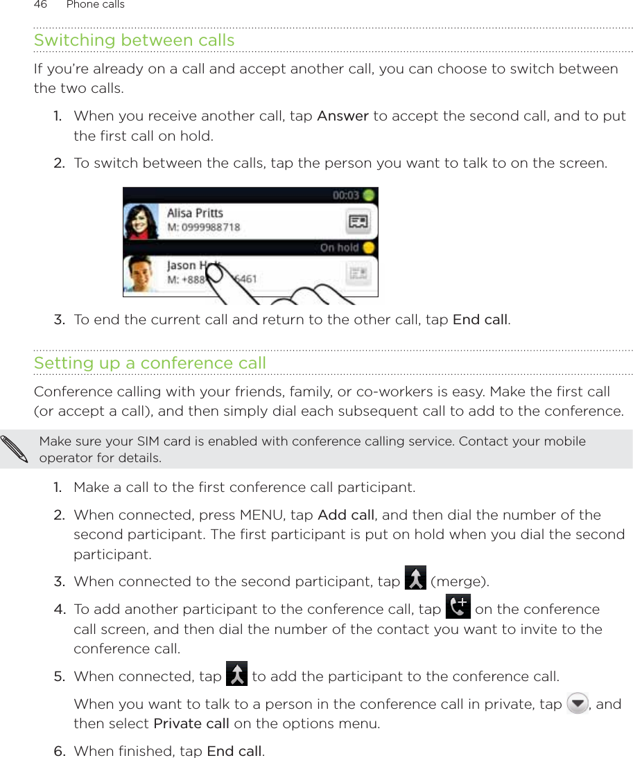 46      Phone calls      Switching between callsIf you’re already on a call and accept another call, you can choose to switch between the two calls.1.  When you receive another call, tap Answer to accept the second call, and to put the first call on hold.2.  To switch between the calls, tap the person you want to talk to on the screen.3.  To end the current call and return to the other call, tap End call.Setting up a conference callConference calling with your friends, family, or co-workers is easy. Make the first call (or accept a call), and then simply dial each subsequent call to add to the conference.Make sure your SIM card is enabled with conference calling service. Contact your mobile operator for details.Make a call to the first conference call participant.When connected, press MENU, tap Add call, and then dial the number of the second participant. The first participant is put on hold when you dial the second participant.When connected to the second participant, tap   (merge).To add another participant to the conference call, tap   on the conference call screen, and then dial the number of the contact you want to invite to the conference call. 5.  When connected, tap   to add the participant to the conference call. When you want to talk to a person in the conference call in private, tap  , and then select Private call on the options menu. 6.  When finished, tap End call.1.2.3.4.