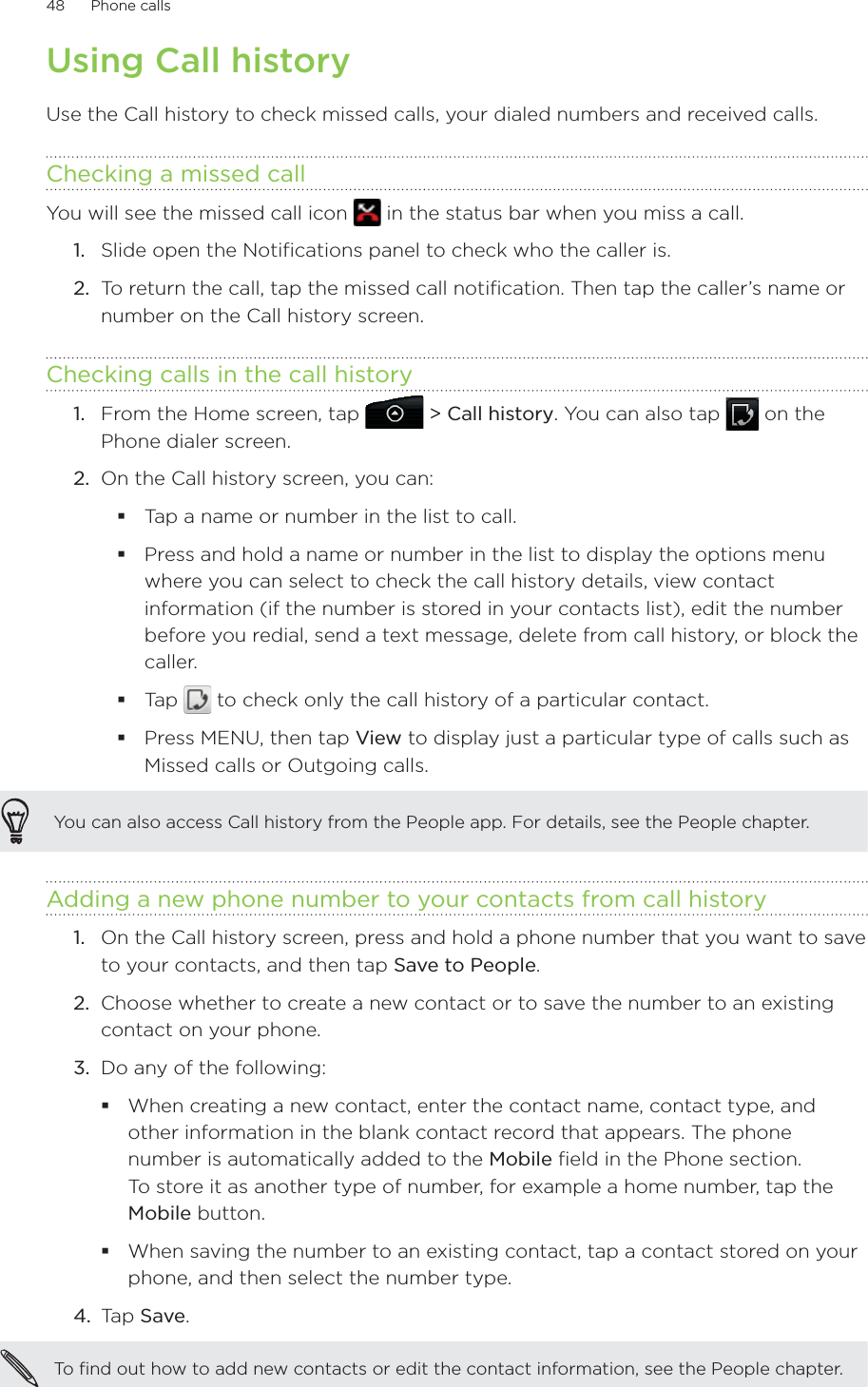 48      Phone calls      Using Call historyUse the Call history to check missed calls, your dialed numbers and received calls.Checking a missed callYou will see the missed call icon   in the status bar when you miss a call.1.  Slide open the Notifications panel to check who the caller is.2.  To return the call, tap the missed call notification. Then tap the caller’s name or number on the Call history screen.Checking calls in the call historyFrom the Home screen, tap   &gt; Call history. You can also tap   on the Phone dialer screen.On the Call history screen, you can:Tap a name or number in the list to call.Press and hold a name or number in the list to display the options menu where you can select to check the call history details, view contact information (if the number is stored in your contacts list), edit the number before you redial, send a text message, delete from call history, or block the caller.Tap   to check only the call history of a particular contact.Press MENU, then tap View to display just a particular type of calls such as Missed calls or Outgoing calls.You can also access Call history from the People app. For details, see the People chapter. Adding a new phone number to your contacts from call historyOn the Call history screen, press and hold a phone number that you want to save to your contacts, and then tap Save to People.2.  Choose whether to create a new contact or to save the number to an existing contact on your phone.3.  Do any of the following:When creating a new contact, enter the contact name, contact type, and other information in the blank contact record that appears. The phone number is automatically added to the Mobile field in the Phone section.  To store it as another type of number, for example a home number, tap the Mobile button.When saving the number to an existing contact, tap a contact stored on your phone, and then select the number type.4.  Tap Save. To find out how to add new contacts or edit the contact information, see the People chapter. 1.2.1.