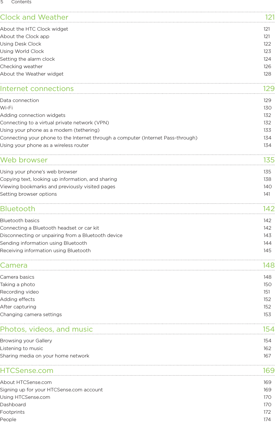 5      Contents      Clock and Weather  121About the HTC Clock widget  121About the Clock app  121Using Desk Clock  122Using World Clock  123Setting the alarm clock  124Checking weather  126About the Weather widget  128Internet connections  129Data connection  129Wi-Fi  130Adding connection widgets  132Connecting to a virtual private network (VPN)  132Using your phone as a modem (tethering)  133Connecting your phone to the Internet through a computer (Internet Pass-through)  134Using your phone as a wireless router  134Web browser  135Using your phone’s web browser  135Copying text, looking up information, and sharing  138Viewing bookmarks and previously visited pages  140Setting browser options  141Bluetooth 142Bluetooth basics  142Connecting a Bluetooth headset or car kit  142Disconnecting or unpairing from a Bluetooth device  143Sending information using Bluetooth  144Receiving information using Bluetooth  145Camera  148Camera basics  148Taking a photo  150Recording video  151Adding effects  152After capturing  152Changing camera settings  153Photos, videos, and music  154Browsing your Gallery  154Listening to music  162Sharing media on your home network  167HTCSense.com 169About HTCSense.com  169Signing up for your HTCSense.com account  169Using HTCSense.com  170Dashboard  170Footprints  172People  174