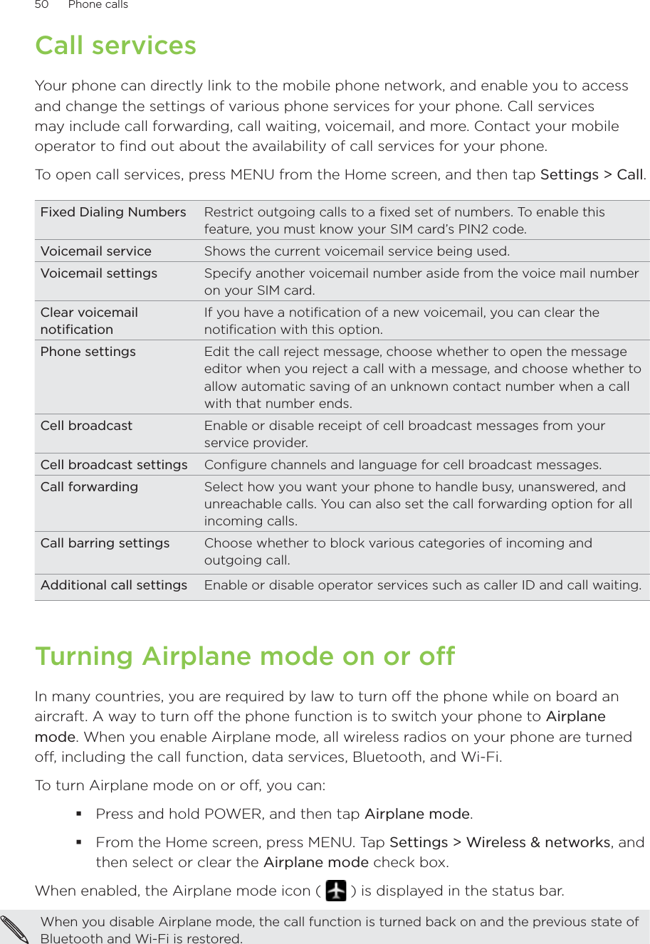 50      Phone calls      Call servicesYour phone can directly link to the mobile phone network, and enable you to access and change the settings of various phone services for your phone. Call services may include call forwarding, call waiting, voicemail, and more. Contact your mobile operator to find out about the availability of call services for your phone.To open call services, press MENU from the Home screen, and then tap Settings &gt; Call.Fixed Dialing Numbers Restrict outgoing calls to a fixed set of numbers. To enable this feature, you must know your SIM card’s PIN2 code. Voicemail service Shows the current voicemail service being used. Voicemail settings Specify another voicemail number aside from the voice mail number on your SIM card.Clear voicemail notificationIf you have a notification of a new voicemail, you can clear the notification with this option.Phone settings Edit the call reject message, choose whether to open the message editor when you reject a call with a message, and choose whether to allow automatic saving of an unknown contact number when a call with that number ends.Cell broadcast Enable or disable receipt of cell broadcast messages from your service provider.Cell broadcast settings Configure channels and language for cell broadcast messages.Call forwarding Select how you want your phone to handle busy, unanswered, and unreachable calls. You can also set the call forwarding option for all incoming calls.Call barring settings Choose whether to block various categories of incoming and outgoing call.Additional call settings Enable or disable operator services such as caller ID and call waiting.Turning Airplane mode on or off In many countries, you are required by law to turn off the phone while on board an aircraft. A way to turn off the phone function is to switch your phone to Airplane mode. When you enable Airplane mode, all wireless radios on your phone are turned off, including the call function, data services, Bluetooth, and Wi-Fi.To turn Airplane mode on or off, you can:Press and hold POWER, and then tap Airplane mode.From the Home screen, press MENU. Tap Settings &gt; Wireless &amp; networks, and then select or clear the Airplane mode check box.When enabled, the Airplane mode icon (   ) is displayed in the status bar.When you disable Airplane mode, the call function is turned back on and the previous state of Bluetooth and Wi-Fi is restored.