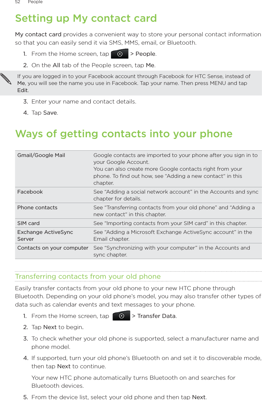 52      People      Setting up My contact cardMy contact card provides a convenient way to store your personal contact information so that you can easily send it via SMS, MMS, email, or Bluetooth.From the Home screen, tap   &gt; People.On the All tab of the People screen, tap Me.If you are logged in to your Facebook account through Facebook for HTC Sense, instead of Me, you will see the name you use in Facebook. Tap your name. Then press MENU and tap Edit.3.  Enter your name and contact details.4.  Tap Save.Ways of getting contacts into your phoneGmail/Google Mail Google contacts are imported to your phone after you sign in to your Google Account.You can also create more Google contacts right from your phone. To find out how, see “Adding a new contact“ in this chapter.Facebook See “Adding a social network account” in the Accounts and sync chapter for details. Phone contacts See “Transferring contacts from your old phone” and “Adding a new contact“ in this chapter.SIM card  See “Importing contacts from your SIM card” in this chapter.Exchange ActiveSync Server See “Adding a Microsoft Exchange ActiveSync account” in the Email chapter.Contacts on your computer  See “Synchronizing with your computer” in the Accounts and sync chapter.Transferring contacts from your old phoneEasily transfer contacts from your old phone to your new HTC phone through Bluetooth. Depending on your old phone’s model, you may also transfer other types of data such as calendar events and text messages to your phone.From the Home screen, tap    &gt; Transfer Data.Tap Next to begin.To check whether your old phone is supported, select a manufacturer name and phone model.If supported, turn your old phone’s Bluetooth on and set it to discoverable mode, then tap Next to continue.Your new HTC phone automatically turns Bluetooth on and searches for Bluetooth devices.5.  From the device list, select your old phone and then tap Next.1.2.1.2.3.4.
