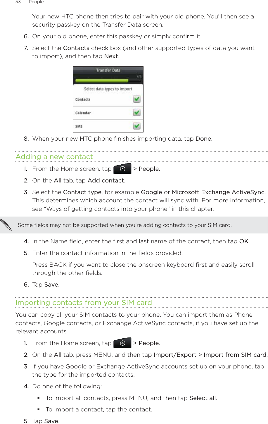 53      People      Your new HTC phone then tries to pair with your old phone. You’ll then see a security passkey on the Transfer Data screen.6.  On your old phone, enter this passkey or simply confirm it.7.  Select the Contacts check box (and other supported types of data you want to import), and then tap Next.8.  When your new HTC phone finishes importing data, tap Done.Adding a new contactFrom the Home screen, tap   &gt; People.On the All tab, tap Add contact.3.  Select the Contact type, for example Google or Microsoft Exchange ActiveSync. This determines which account the contact will sync with. For more information, see “Ways of getting contacts into your phone” in this chapter.Some fields may not be supported when you’re adding contacts to your SIM card.4.  In the Name field, enter the first and last name of the contact, then tap OK.5.  Enter the contact information in the fields provided.Press BACK if you want to close the onscreen keyboard first and easily scroll through the other fields.6.  Tap Save.Importing contacts from your SIM cardYou can copy all your SIM contacts to your phone. You can import them as Phone contacts, Google contacts, or Exchange ActiveSync contacts, if you have set up the relevant accounts.From the Home screen, tap   &gt; People.On the All tab, press MENU, and then tap Import/Export &gt; Import from SIM card.If you have Google or Exchange ActiveSync accounts set up on your phone, tap the type for the imported contacts.Do one of the following:To import all contacts, press MENU, and then tap Select all.To import a contact, tap the contact.5.  Tap Save.1.2.1.2.3.4.