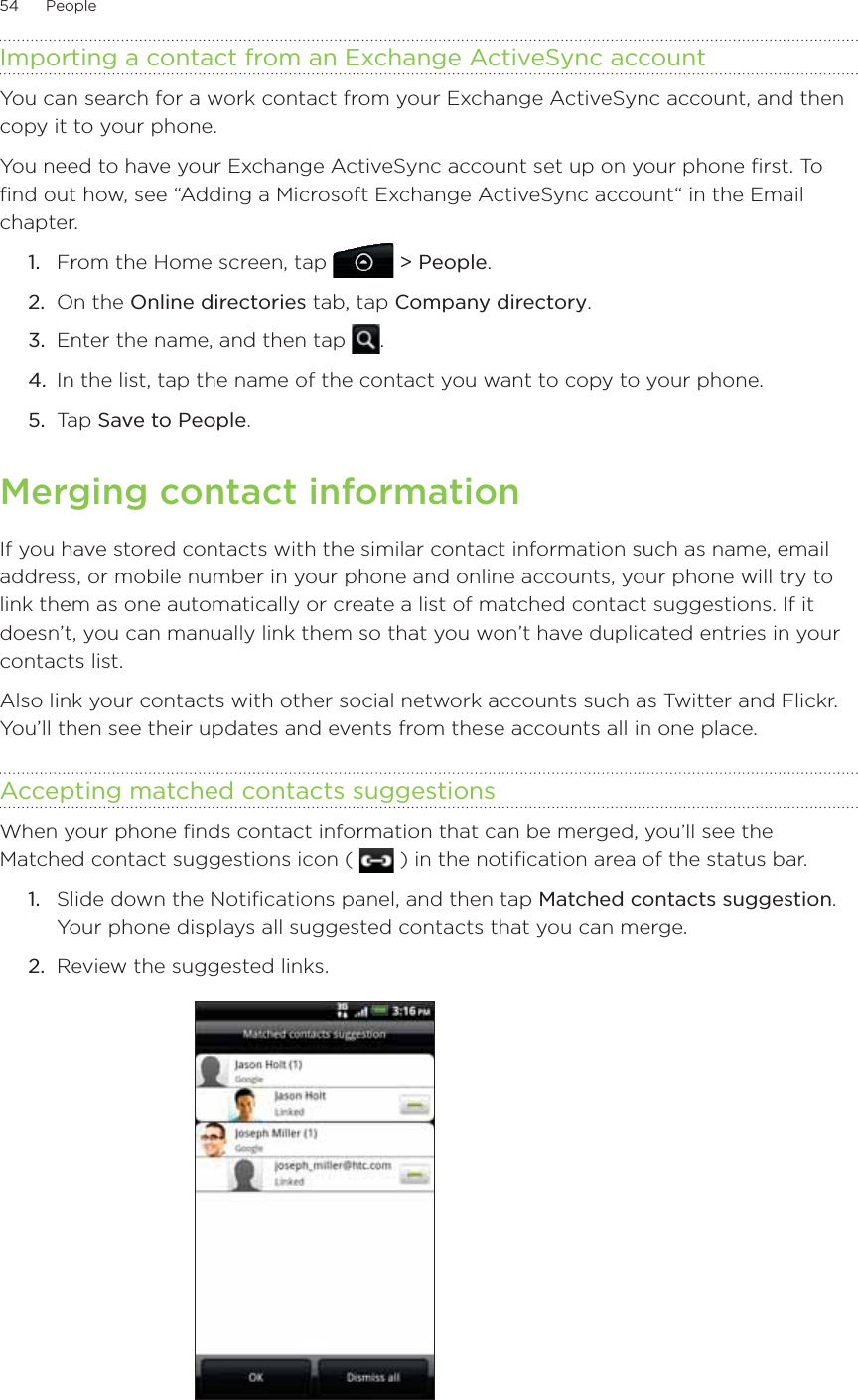 54      People      Importing a contact from an Exchange ActiveSync accountYou can search for a work contact from your Exchange ActiveSync account, and then copy it to your phone.You need to have your Exchange ActiveSync account set up on your phone first. To find out how, see “Adding a Microsoft Exchange ActiveSync account“ in the Email chapter. From the Home screen, tap   &gt; People.On the Online directories tab, tap Company directory.Enter the name, and then tap  .In the list, tap the name of the contact you want to copy to your phone.Tap Save to People.Merging contact informationIf you have stored contacts with the similar contact information such as name, email address, or mobile number in your phone and online accounts, your phone will try to link them as one automatically or create a list of matched contact suggestions. If it doesn’t, you can manually link them so that you won’t have duplicated entries in your contacts list.Also link your contacts with other social network accounts such as Twitter and Flickr. You’ll then see their updates and events from these accounts all in one place.Accepting matched contacts suggestionsWhen your phone finds contact information that can be merged, you’ll see the Matched contact suggestions icon (   ) in the notification area of the status bar.Slide down the Notifications panel, and then tap Matched contacts suggestion. Your phone displays all suggested contacts that you can merge.Review the suggested links.1.2.3.4.5.1.2.