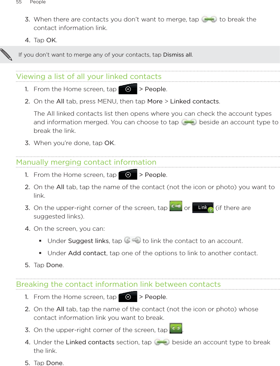 55      People      3.  When there are contacts you don’t want to merge, tap   to break the contact information link.4.  Tap OK.If you don’t want to merge any of your contacts, tap Dismiss all.Viewing a list of all your linked contactsFrom the Home screen, tap   &gt; People.On the All tab, press MENU, then tap More &gt; Linked contacts.The All linked contacts list then opens where you can check the account types and information merged. You can choose to tap   beside an account type to break the link.3.  When you’re done, tap OK.Manually merging contact informationFrom the Home screen, tap   &gt; People.On the All tab, tap the name of the contact (not the icon or photo) you want to link.On the upper-right corner of the screen, tap   or   (if there are suggested links).4.  On the screen, you can:Under Suggest links, tap   to link the contact to an account.Under Add contact, tap one of the options to link to another contact.5.  Tap Done. Breaking the contact information link between contactsFrom the Home screen, tap   &gt; People.On the All tab, tap the name of the contact (not the icon or photo) whose contact information link you want to break.On the upper-right corner of the screen, tap  .Under the Linked contacts section, tap   beside an account type to break the link. Tap Done.1.2.1.2.3.1.2.3.4.5.