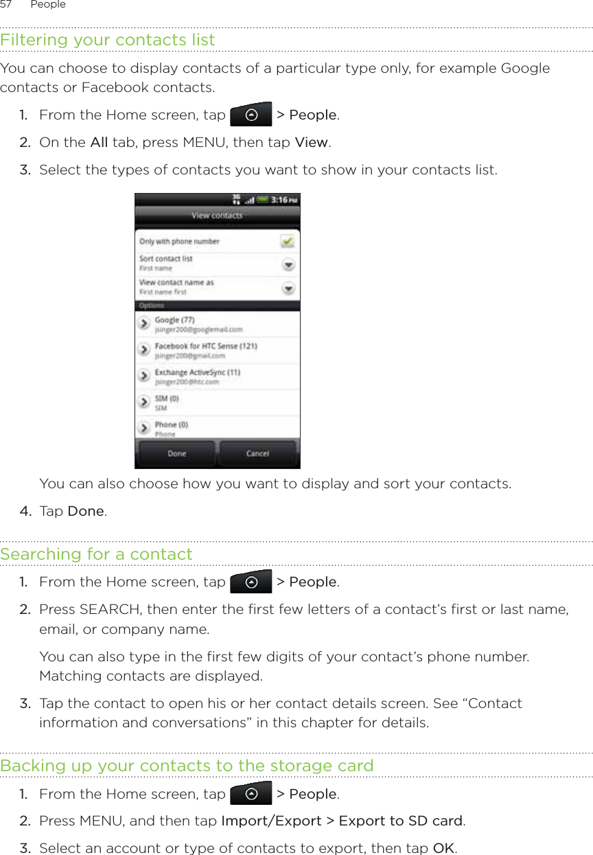 57      People      Filtering your contacts listYou can choose to display contacts of a particular type only, for example Google contacts or Facebook contacts. From the Home screen, tap   &gt; People.On the All tab, press MENU, then tap View.Select the types of contacts you want to show in your contacts list.You can also choose how you want to display and sort your contacts.4.  Tap Done.Searching for a contactFrom the Home screen, tap   &gt; People.Press SEARCH, then enter the first few letters of a contact’s first or last name, email, or company name. You can also type in the first few digits of your contact’s phone number. Matching contacts are displayed.3.  Tap the contact to open his or her contact details screen. See “Contact information and conversations” in this chapter for details.Backing up your contacts to the storage cardFrom the Home screen, tap   &gt; People.Press MENU, and then tap Import/Export &gt; Export to SD card.Select an account or type of contacts to export, then tap OK. 1.2.3.1.2.1.2.3.