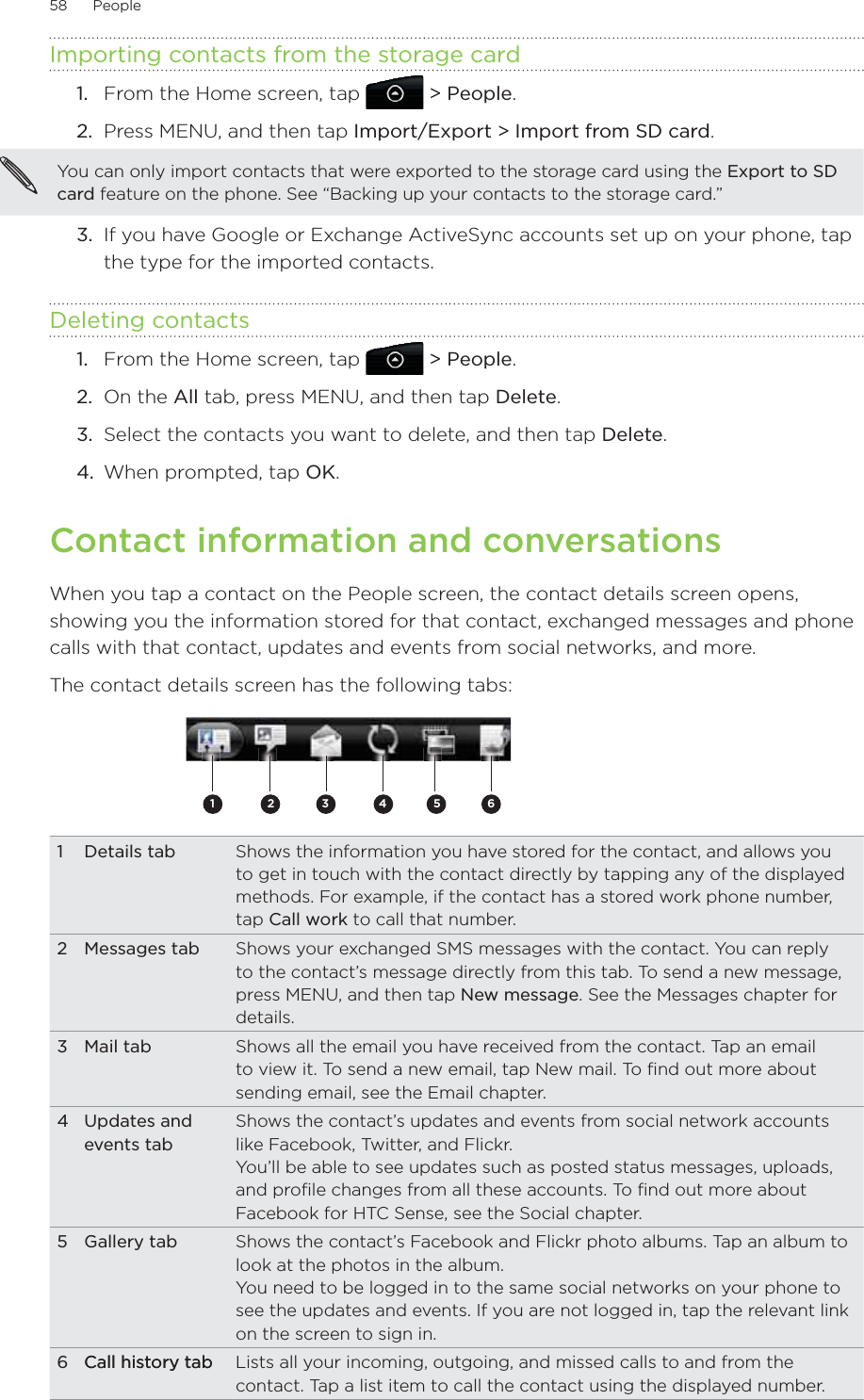 58      People      Importing contacts from the storage cardFrom the Home screen, tap   &gt; People.Press MENU, and then tap Import/Export &gt; Import from SD card. You can only import contacts that were exported to the storage card using the Export to SD card feature on the phone. See “Backing up your contacts to the storage card.” 3.  If you have Google or Exchange ActiveSync accounts set up on your phone, tap the type for the imported contacts.Deleting contactsFrom the Home screen, tap   &gt; People.On the All tab, press MENU, and then tap Delete.Select the contacts you want to delete, and then tap Delete.When prompted, tap OK. Contact information and conversationsWhen you tap a contact on the People screen, the contact details screen opens, showing you the information stored for that contact, exchanged messages and phone calls with that contact, updates and events from social networks, and more.The contact details screen has the following tabs:2 3 45 611 Details tab Shows the information you have stored for the contact, and allows you to get in touch with the contact directly by tapping any of the displayed methods. For example, if the contact has a stored work phone number, tap Call work to call that number.2 Messages tab Shows your exchanged SMS messages with the contact. You can reply to the contact’s message directly from this tab. To send a new message, press MENU, and then tap New message. See the Messages chapter for details.3 Mail tab Shows all the email you have received from the contact. Tap an email to view it. To send a new email, tap New mail. To find out more about sending email, see the Email chapter.4 Updates and events tabShows the contact’s updates and events from social network accounts like Facebook, Twitter, and Flickr.You’ll be able to see updates such as posted status messages, uploads, and profile changes from all these accounts. To find out more about Facebook for HTC Sense, see the Social chapter.5 Gallery tab Shows the contact’s Facebook and Flickr photo albums. Tap an album to look at the photos in the album.You need to be logged in to the same social networks on your phone to see the updates and events. If you are not logged in, tap the relevant link on the screen to sign in.6 Call history tab  Call history tab Lists all your incoming, outgoing, and missed calls to and from the contact. Tap a list item to call the contact using the displayed number.1.2.1.2.3.4.